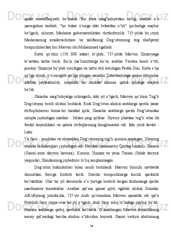 qadar   muvaffaqiyatli   bo lmadi.   Bir   yirik   mag‘lubiyatdan   so ng,   arablar   o zʻ ʻ ʻ
qarorgohini   tashlab,   “bir   bekat   o rniga   ikki   bekatdan   o tib”   qochishga   majbur	
ʻ ʻ
bo lgach,   nihoyat,   Maslama   gubernatorlikdan   chetlashtirildi.   735-yilda   bu   joyni	
ʻ
Maslamaning   amakivachchasi   va   xalifaning   Dog istonning   eng   shafqatsiz	
ʻ
bosqinchilaridan biri Marvon ibn Muhammad egalladi. 
Katta   qo shin   (150   000   askar)   to plab,   737-yilda   Marvon   Xazariyaga	
ʻ ʻ
to satdan   zarba   berdi.   Ba’zi   ma’lumotlarga   ko ra,   arablar   Terekni   kesib   o tib,	
ʻ ʻ ʻ
janubiy Xazariya bo ylab yurishgan va hatto 	
ʻ е tib kelishgan   Pastki Don. Katta o lja	ʻ
qo lga olindi, o n minglab qo lga olingan xazarlar Zakavkaziyaga qaram dehqonlar	
ʻ ʻ ʻ
sifatida   joylashtirildi,   xoqonlik   bir   muddat   islomni   qabul   qilishga   majbur
bo ldi.
ʻ g iston xalifaligini islomlashtirish 	ʻ
Xazarlar mag‘lubiyatga uchragach, ikki yil o tgach, Marvon qo shini Tog‘li	
ʻ ʻ
Dog istonni   bosib   olishni   boshladi.   Endi   Dog iston   aholisi   arablarga   qarshi   xazar	
ʻ ʻ
ittifoqchilarisiz   birma-bir   harakat   qildi;   Xazarlar   arablarga   qarshi   Dog istondan	
ʻ
uzoqda   joylashgan   markaz   -   Itildan   jang   qildilar.   Siyosiy   jihatdan   tog li  	
ʻ е rlar   ilk
feodal   knyazliklari   va   qabila   ittifoqlarining   konglomerati   edi.   Ikki   yirik   davlat   -
Lakz  
Va   Sarir   -   janubdan va shimoldan Dog istonning tog‘li qismini qoplagan. Ularning	
ʻ
orasida kichikroqlari joylashgan edi: Haydak (zamonaviy Qaytag tumani), Xamrin
(Gamri-ozen   daryosi   havzasi),   Kumux,   Xunzax   va   yana   Tuman   (Sulak   daryosi
yaqinida), Shindanning joylashuvi to liq aniqlanmagan. 	
ʻ
Dog iston   hukmdorlari   bilan   urush   boshlandi.   Marvon   birinchi   navbatda	
ʻ
shimoldan   Serirga   bostirib   kirdi.   Serirlar   bosqinchilarga   kuchli   qarshilik
ko rsatdilar.   Ular   bir   yil   davomida   o z   yurtiga   bostirib   kirgan   dushmanga   qarshi	
ʻ ʻ
mardonavor   kurashdilar.   Arablar   qal’ani   qamal   qilib,   egallab   olishdi   Gumika.
AlKufiyning   yozishicha,   737-yil   Arab   qo mondoni   Marvon   qamalda   edi	
ʻ   qal’a
Podshoh Sarir roppa-rosa bir yil o tgach, shoh Sarir soliq to lashga majbur bo ldi.	
ʻ ʻ ʻ
Hamrin   arablarga   qattiq   qarshilik   ko rsatdi.   G‘azablangan   Marvon   knyazlikning	
ʻ
asosiy   qal’asidagi   barcha   aholini   o ldirishni   buyurdi.   Gamri   vodiysi   aholisining
ʻ
16  
  