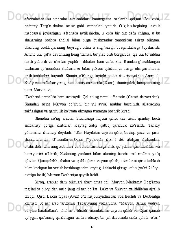 afsonalarida   bu   voqealar   aks-sadolari   hanuzgacha   saqlanib   qolgan.   Bu   е rda,
qadimiy   Targ‘u-shahar   manzilgohi   xarobalari   yonida   O g‘lan-begining   kichikʻ
maqbarasi   joylashgan.   afsonada   aytilishicha,   u   е rda   bir   qiz   dafn   etilgan,   u   bu
shaharning   boshqa   aholisi   bilan   birga   dushmanlar   tomonidan   asirga   olingan.
Ularning   boshliqlarining   buyrug‘i   bilan   u   eng   taniqli   bosqinchilarga   topshirildi.
Ammo uni qal’a devorining keng tizmasi bo ylab olib borganida, qiz uni to satdan	
ʻ ʻ
itarib   yubordi   va   o zidan   yiqildi   -   ikkalasi   ham   vafot   etdi.   Bundan   g‘azablangan	
ʻ
dushman   qo mondoni   shaharni  	
ʻ е r   bilan   yakson   qilishni   va   asirga   olingan   aholini
qirib tashlashni buyurdi. Shunisi e’tiborga loyiqki, xuddi shu rivoyat ibn Asam al-
Kufiy va am-Tabariyning arab tarixiy asarlarida (X asr), shuningdek, bosqinchining
nomi Marvon va
“Derbend-noma”da   ham   uchraydi.   Qal’aning   nomi   -   Hamrin   (Gamri   daryosidan).
Shundan   so ng   Marvon   qo shini   bir   yil   avval   arablar   bosqinida   allaqachon
ʻ ʻ
zaiflashgan va qarshilik ko rsata olmagan tumanga bostirib kiradi. 	
ʻ
Shundan   so ng   arablar   Shandanga   hujum   qilib,   uni   hech   qanday   kuch	
ʻ
sarflamay   qo lga   kiritdilar.   Kaytag   xalqi   qattiq   qarshilik   ko rsatdi.   Tarixiy	
ʻ ʻ
yilnomada   shunday   deyiladi:   “Ular   Haydakni   vayron   qilib,   boshqa   jasur   va   jasur
shahzodalardan   G‘azanfar-al-Garar   (“yutuvchi   sher”)   deb   atalgan   shahzodani
o ldirishdi. Ularning xotinlari va bolalarini asirga olib, qo ydilar. qarindoshlari va	
ʻ ʻ
homiylarini   o ldirib,   Xudoning   yordami   bilan   ularning   barcha   mol-mulkini   yo q	
ʻ ʻ
qildilar. Qaroqchilik, shahar va qishloqlarni vayron qilish, odamlarni qirib tashlash
bilan kechgan bu yurish boshlangandan keyingi ikkinchi qishga kelib (ya’ni 740 yil
oxiriga kelib) Marvon Derbentga qaytib keldi. 
Biroq,   arablar   dam   olishlari   shart   emas   edi.   Marvon   Markaziy   Dog iston	
ʻ
tog‘larida bir-yildan ortiq jang qilgan bo lsa, Lakz va Shirvon xalifalikdan ajralib	
ʻ
chiqdi.   Qirol   Lakza   Opas   (Aviz)   o z   majburiyatlaridan   voz   kechdi   va   Derbentga	
ʻ
kelmadi.   X   asr   arab   tarixchisi   Tabariyning   yozishicha,   “Marvon   Samur   vodiysi
bo ylab   harakatlanib,   aholini   o ldiradi,   mamlakatni   vayron   qiladi   va   Opas   qamab	
ʻ ʻ
qo ygan qal aning qarshiligini  sindira olmay, bir yil davomida unda qoladi. o zi."
ʻ ʼ ʻ
17  
  