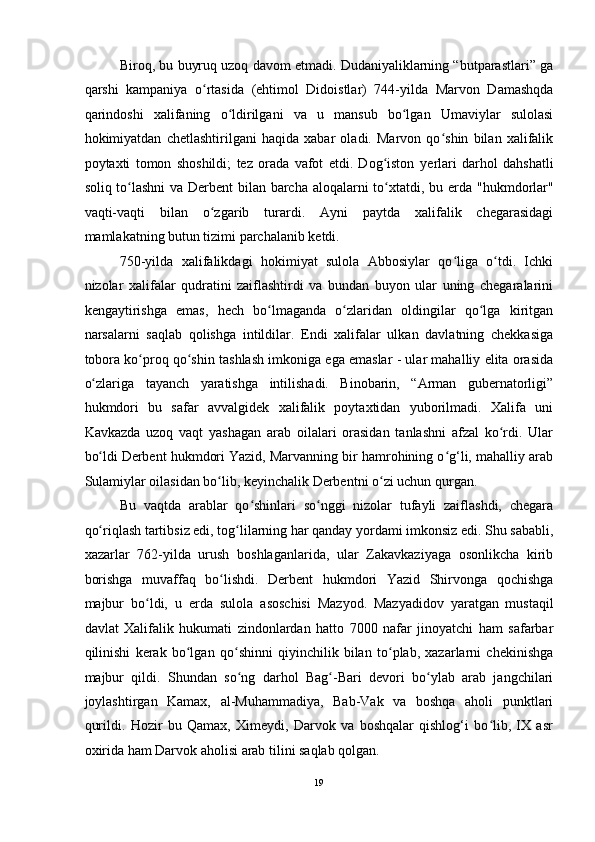 Biroq, bu buyruq uzoq davom etmadi. Dudaniyaliklarning “butparastlari” ga
qarshi   kampaniya   o rtasida   (ehtimolʻ   Didoistlar)   744-yilda   Marvon   Damashqda
qarindoshi   xalifaning   o ldirilgani   va   u   mansub   bo lgan   Umaviylar   sulolasi	
ʻ ʻ
hokimiyatdan   chetlashtirilgani   haqida   xabar   oladi.   Marvon   qo shin   bilan   xalifalik	
ʻ
poytaxti   tomon   shoshildi;   tez   orada   vafot   etdi.   Dog iston   y	
ʻ е rlari   darhol   dahshatli
soliq to lashni  va Derbent bilan barcha aloqalarni to xtatdi, bu  	
ʻ ʻ е rda "hukmdorlar"
vaqti-vaqti   bilan   o zgarib   turardi.   Ayni   paytda   xalifalik   chegarasidagi	
ʻ
mamlakatning butun tizimi parchalanib ketdi. 
750-yilda   xalifalikdagi   hokimiyat   sulola   Abbosiylar   qo liga   o tdi.   Ichki	
ʻ ʻ
nizolar   xalifalar   qudratini   zaiflashtirdi   va   bundan   buyon   ular   uning   chegaralarini
kengaytirishga   emas,   hech   bo lmaganda   o zlaridan   oldingilar   qo lga   kiritgan	
ʻ ʻ ʻ
narsalarni   saqlab   qolishga   intildilar.   Endi   xalifalar   ulkan   davlatning   chekkasiga
tobora ko proq qo shin tashlash imkoniga ega emaslar - ular mahalliy elita orasida	
ʻ ʻ
o zlariga   tayanch   yaratishga   intilishadi.   Binobarin,   “Arman   gubernatorligi”	
ʻ
hukmdori   bu   safar   avvalgidek   xalifalik   poytaxtidan   yuborilmadi.   Xalifa   uni
Kavkazda   uzoq   vaqt   yashagan   arab   oilalari   orasidan   tanlashni   afzal   ko rdi.   Ular	
ʻ
bo ldi	
ʻ   Derbent hukmdori   Yazid, Marvanning bir hamrohining o g‘li, mahalliy arab	ʻ
Sulamiylar oilasidan bo lib, keyinchalik Derbentni o zi uchun qurgan. 	
ʻ ʻ
Bu   vaqtda   arablar   qo shinlari   so nggi   nizolar   tufayli   zaiflashdi,   chegara	
ʻ ʻ
qo riqlash tartibsiz edi, tog lilarning har qanday yordami imkonsiz edi. Shu sababli,	
ʻ ʻ
xazarlar   762-yilda   urush   boshlaganlarida,   ular   Zakavkaziyaga   osonlikcha   kirib
borishga   muvaffaq   bo lishdi.   Derbent   hukmdori   Yazid   Shirvonga   qochishga	
ʻ
majbur   bo ldi,   u  	
ʻ е rda   sulola   asoschisi   Mazyod.   Mazyadidov   yaratgan   mustaqil
davlat   Xalifalik   hukumati   zindonlardan   hatto   7000   nafar   jinoyatchi   ham   safarbar
qilinishi   kerak   bo lgan   qo shinni   qiyinchilik   bilan   to plab,   xazarlarni   chekinishga	
ʻ ʻ ʻ
majbur   qildi.   Shundan   so ng   darhol   Bag -Bari   devori   bo ylab   arab   jangchilari	
ʻ ʻ ʻ
joylashtirgan   Kamax,   al-Muhammadiya,   Bab-Vak   va   boshqa   aholi   punktlari
qurildi.   Hozir   bu   Qamax,   Ximeydi,   Darvok   va   boshqalar   qishlog‘i   bo lib,   IX   asr	
ʻ
oxirida ham Darvok aholisi arab tilini saqlab qolgan. 
19  
  