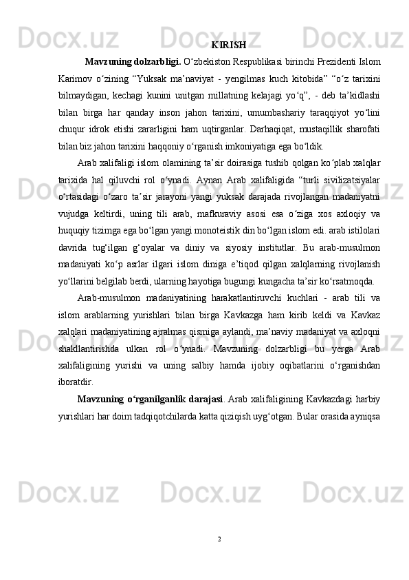 KIRISH 
Mavzuning dolzarbligi.  O zbekiston Respublikasi birinchi Prezidenti Islom ʻ
Karimov   о zining   “Yuksak   ma’naviyat   -   y	
ʻ е ngilmas   kuch   kitobida”   “o z   tarixini	ʻ
bilmaydigan,   kechagi   kunini   unitgan   millatning   kelajagi   yo q”,   -   deb   ta’kidlashi	
ʻ
bilan   birga   har   qanday   inson   jahon   tarixini,   umumbashariy   taraqqiyot   yo lini	
ʻ
chuqur   idrok   etishi   zararligini   ham   uqtirganlar.   Darhaqiqat,   mustaqillik   sharofati
bilan biz jahon tarixini haqqoniy  о rganish imkoniyatiga ega bo ldik.  	
ʻ ʻ
Arab xalifaligi islom olamining ta’sir doirasiga tushib qolgan ko plab xalqlar	
ʻ
tarixida   hal   qiluvchi   rol   o ynadi.   Aynan   Arab   xalifaligida   “turli   sivilizatsiyalar	
ʻ
o rtasidagi   o zaro   ta sir   jarayoni   yangi   yuksak   darajada   rivojlangan   madaniyatni	
ʻ ʻ ʼ
vujudga   keltirdi,   uning   tili   arab,   mafkuraviy   asosi   esa   o ziga   xos   axloqiy   va	
ʻ
huquqiy tizimga ega bo lgan yangi monoteistik din bo lgan islom edi. arab istilolari	
ʻ ʻ
davrida   tug‘ilgan   g‘oyalar   va   diniy   va   siyosiy   institutlar.   Bu   arab-musulmon
madaniyati   ko p   asrlar   ilgari   islom   diniga   e’tiqod   qilgan   xalqlarning   rivojlanish	
ʻ
yo llarini belgilab berdi, ularning hayotiga bugungi kungacha ta’sir ko rsatmoqda. 	
ʻ ʻ
Arab-musulmon   madaniyatining   harakatlantiruvchi   kuchlari   -   arab   tili   va
islom   arablarning   yurishlari   bilan   birga   Kavkazga   ham   kirib   keldi   va   Kavkaz
xalqlari madaniyatining ajralmas qismiga aylandi, ma’naviy madaniyat va axloqni
shakllantirishda   ulkan   rol   o ynadi.   Mavzuning   dolzarbligi   bu   yerga   Arab	
ʻ
xalifaligining   yurishi   va   uning   salbiy   hamda   ijobiy   oqibatlarini   o‘rganishdan
iboratdir. 
Mavzuning   o rganilganlik   darajasi	
ʻ .   Arab   xalifaligining   Kavkazdagi   harbiy
yurishlari har doim tadqiqotchilarda katta qiziqish uyg otgan. Bular orasida ayniqsa	
ʻ
2  
  