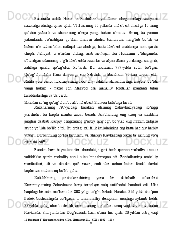 Bu   orada   xalifa   Horun   ar-Rashid   nihoyat   Xazar   chegarasidagi   vaziyatni
nazoratga olishga qaror qildi. VIII asrning 90-yillarda u Derbent atrofiga 12 ming
qo shin   yubordi   va   shaharning   o ziga   yangi   hokim   o rnatdi.   Biroq,   bu   yomonʻ ʻ ʻ
yakunlandi.   Jo natilgan   qo shin   Hamrin   aholisi   tomonidan   mag‘lub   bo ldi   va	
ʻ ʻ ʻ
hokim   o z   zulmi   bilan   nafaqat   tub   aholiga,   balki   Derbent   arablariga   ham   qarshi	
ʻ
chiqdi.   Nihoyat,   u   o zidan   oldingi   arab   an-Najm   ibn   Hoshimni   o ldirganida,	
ʻ ʻ
o ldirilgan odamning o g‘li Derbentda xazarlar va alpinistlarni yordamga chaqirib,	
ʻ ʻ
xalifaga   qarshi   qo zg‘olon   ko tardi.   Bu   taxminan   797-yilda   sodir   bo lgan.	
ʻ ʻ ʻ
Qo zg‘olonchilar   Kura   daryosiga   etib   kelishdi,   tartibsizliklar   70   kun   davom   etdi.	
ʻ
Xalifa   yon   berib,   hokimiyatning   ikki   oliy   vakilini   almashtirishga   majbur   bo ldi,	
ʻ
yangi   hokim   -   Yazid   ibn   Mazyod   esa   mahalliy   feodallar   manfaati   bilan
hisoblashishga va’da berdi. 
Shundan so ng qo zg olon bosilib, Derbent Shirvon tarkibiga kiradi. 	
ʻ ʻ ʻ
Xazarlarning   797-yildagi   harakati   ularning   Zakavkaziyadagi   so nggi	
ʻ
yurishidir,   bu   haqda   manba   xabar   beradi.   Arablarning   eng   uzoq   va   shiddatli
janglari   dastlab   Kaspiy   dengizining   g arbiy   qirg og i   bo ylab   eng   muhim   xalqaro	
ʻ ʻ ʻ ʻ
savdo yo lida bo lib o tdi. Bu 	
ʻ ʻ ʻ е rdagi xalifalik istilolarining eng katta haqiqiy harbiy
yutug i Derbentning qo lga kiritilishi va Sharqiy Kavkazdagi xazar ta sirining yo q	
ʻ ʻ ʼ ʻ
qilinishi edi 18
. 
Bundan   ham   hayratlanarlisi   shundaki,   ilgari   hech   qachon   mahalliy   arablar
xalifalikka   qarshi   mahalliy   aholi   bilan   birlashmagan   edi.   Feodallarning   mahalliy
manfaatlari,   tili   va   dinidan   qat'i   nazar,   endi   ular   uchun   butun   feodal   davlat
taqdiridan muhimroq bo lib qoldi. 	
ʻ
Xalifalikning   parchalanishining   yana   bir   dahshatli   xabarchisi
Xurramiylarning   Zakavkazda   keng   tarqalgan   xalq   antifeodal   harakati   edi.   Ular
haqidagi birinchi ma’lumotlar 808-yilga to g‘ri keladi. Harakat 816-yilda cho pon	
ʻ ʻ
Bobek   boshchiligida   bo lgach,   u   umummilliy   dehqonlar   urushiga   aylanib   ketdi.	
ʻ
837yilda   qo zg‘olon   bostirildi,   ammo   uning   oqibatlari   uzoq   vaqt   davomida   butun	
ʻ
Kavkazda,   shu   jumladan   Dog istonda   ham   o zini   his   qildi:   20-yildan   ortiq   vaqt	
ʻ ʻ
18  Вардапет Г. История халифов / Пер. Патканова К., - СПб.: 1861. - 189 c. 
20  
  