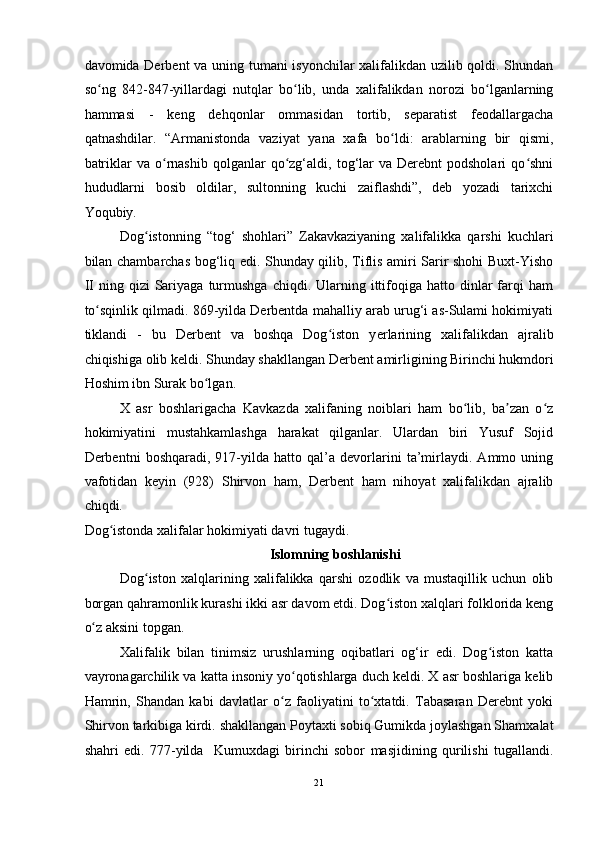 davomida Derbent va uning tumani isyonchilar  xalifalikdan uzilib qoldi. Shundan
so ng   842-847-yillardagi   nutqlar   bo lib,   unda   xalifalikdan   norozi   bo lganlarningʻ ʻ ʻ
hammasi   -   keng   dehqonlar   ommasidan   tortib,   separatist   feodallargacha
qatnashdilar.   “Armanistonda   vaziyat   yana   xafa   bo ldi:   arablarning   bir   qismi,	
ʻ
batriklar  va  o rnashib   qolganlar   qo zg‘aldi,  tog‘lar  va  Derebnt  podsholari  qo shni	
ʻ ʻ ʻ
hududlarni   bosib   oldilar,   sultonning   kuchi   zaiflashdi”,   deb   yozadi   tarixchi
Yoqubiy. 
Dog istonning   “tog‘   shohlari”   Zakavkaziyaning   xalifalikka   qarshi   kuchlari	
ʻ
bilan chambarchas bog‘liq edi. Shunday qilib, Tiflis amiri Sarir shohi Buxt-Yisho
II   ning  qizi   Sariyaga   turmushga   chiqdi.  Ularning  ittifoqiga  hatto  dinlar  farqi   ham
to sqinlik qilmadi. 869-yilda Derbentda mahalliy arab urug‘i as-Sulami hokimiyati	
ʻ
tiklandi   -   bu   Derbent   va   boshqa   Dog iston   y	
ʻ е rlarining   xalifalikdan   ajralib
chiqishiga olib keldi. Shunday shakllangan Derbent amirligining   Birinchi hukmdori
Hoshim ibn Surak bo lgan. 	
ʻ
X   asr   boshlarigacha   Kavkazda   xalifaning   noiblari   ham   bo lib,   ba zan   o z	
ʻ ʼ ʻ
hokimiyatini   mustahkamlashga   harakat   qilganlar.   Ulardan   biri   Yusuf   Sojid
Derbentni   boshqaradi,   917-yilda   hatto   qal’a   devorlarini   ta’mirlaydi.   Ammo   uning
vafotidan   keyin   (928)   Shirvon   ham,   Derbent   ham   nihoyat   xalifalikdan   ajralib
chiqdi.
Dog istonda xalifalar hokimiyati davri tugaydi. 	
ʻ
Islomning boshlanishi 
Dog iston   xalqlarining   xalifalikka   qarshi   ozodlik   va   mustaqillik   uchun   olib	
ʻ
borgan qahramonlik kurashi ikki asr davom etdi. Dog iston xalqlari folklorida keng	
ʻ
o z aksini topgan. 	
ʻ
Xalifalik   bilan   tinimsiz   urushlarning   oqibatlari   og‘ir   edi.   Dog iston   katta	
ʻ
vayronagarchilik va katta insoniy yo qotishlarga duch keldi. X asr boshlariga kelib	
ʻ
Hamrin,   Shandan   kabi   davlatlar   o z   faoliyatini   to xtatdi.   Tabasaran   Derebnt   yoki	
ʻ ʻ
Shirvon tarkibiga kirdi. shakllangan   Poytaxti sobiq Gumikda joylashgan Shamxalat
shahri   edi.   777-yilda     Kumuxdagi   birinchi   sobor   masjidining   qurilishi   tugallandi.
21  
  