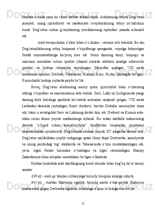 Haydak o rnida yana bir islom davlati tashkil topdi. Arablarning istilosi Dog istonʻ ʻ
jamiyati,   uning   iqtisodiyoti   va   madaniyati   rivojlanishining   tabiiy   yo nalishini	
ʻ
buzdi.   Dog iston   uchun   g‘oziylarning   yurishlarining   oqibatlari   yanada   achinarli	
ʻ
edi. 
Arab bosqinchilari o zlari bilan o z dinlari - islomni olib kelishdi. Bu din 	
ʻ ʻ
Dog istonliklarning   sobiq   butparast   e’tiqodlariga   qaraganda,   vujudga   kelayotgan	
ʻ
feodal   munosabatlariga   ko proq   mos   edi.   Islom   dinining   diniy,   huquqiy   va	
ʻ
marosim   normalari   uchun   qozilar   (shariat   asosida   adolatni   amalga   oshiruvchi
qozilar)   va   boshqa   ruhoniylar   tayinlangan.   Masjidlar   qurilgan.   VIII   asrda
musulmon   qozilari   Derbent,   Tabasaron,   Kumux,   Kure,   Richa,   Qaytagda   bo lgan.	
ʻ
Keyinchalik boshqa joylarda paydo bo ldi. 	
ʻ
Biroq,   Dog iston   aholisining   asosiy   qismi   qiyinchilik   bilan   o zlarining	
ʻ ʻ
oldingi e’tiqodlari va marosimlarini tark etishdi. Serir, Lakz va Zirihgeranda yangi
dinning   kirib   kelishiga   qarshilik   ko rsatish   an'analari   saqlanib   qolgan.   VIII   asrda	
ʻ
Lavkadan   darasida   joylashgan   Sunte   cherkovi,   barcha   Didoilar   nasroniylar   emas
edi, lekin u avvalgidek Serir va Lakzning davlat dini edi. Derbent va Kumux asta-
sekin   islom   dinini   yoyish   markazlariga   aylandi.   Bu   е rdan   xalifalik   hukmronligi
davrida   “e tiqod   uchun   kurashuvchilar”   tarafdorlari   tomonidan   muntazam	
ʼ
ekspeditsiyalar uyushtirildi. Dog istonda islomni yoyish XV asrgacha davom etdi.	
ʻ
Dog iston xalifalikdan yiqilib tushgunga qadar Islom faqat Derbentda, samolyotda	
ʻ
va   uning   janubidagi   tog‘   etaklarida   va   Tabasaronda   o zini   mustahkamlagan   edi,	
ʻ
ya’ni.   ilgari   feodal   tuzumlari   o rnatilgan   va   ilgari   islomlashgan   Sharqiy	
ʻ
Zakavkaziya bilan aloqalar mustahkam bo lgan o lkalarda. 	
ʻ ʻ
Kavkaz hududida arab xalifaligining bosib olinishi bilan bog‘liq ba’zi tarixiy
sanalar 
639 yil - arab qo shinlari Albaniyaga birinchi bosqinni amalga oshirdi. 	
ʻ
642-yil   -   Arablar   Shirvonni   egallab,   birinchi   marta   o sha   paytda   Shahriyor	
ʻ
hukmronlik qilgan Derbentni egalladi. Arablarga o lpon to lashga rozi bo ldi. 	
ʻ ʻ ʻ
22  
  