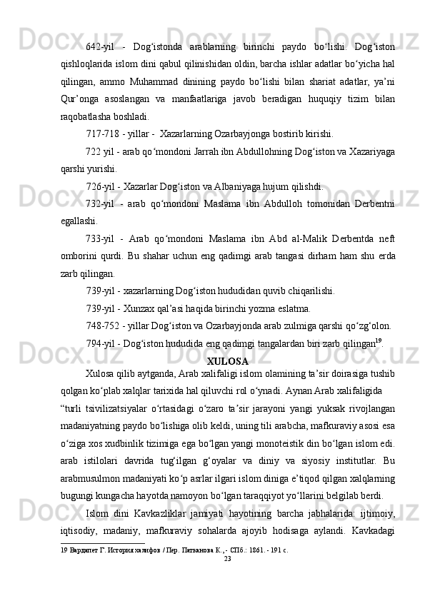 642-yil   -   Dog istonda   arablarning   birinchi   paydo   bo lishi.   Dog istonʻ ʻ ʻ
qishloqlarida islom dini qabul qilinishidan oldin, barcha ishlar adatlar bo yicha hal	
ʻ
qilingan,   ammo   Muhammad   dinining   paydo   bo lishi   bilan   shariat   adatlar,   ya’ni	
ʻ
Qur’onga   asoslangan   va   manfaatlariga   javob   beradigan   huquqiy   tizim   bilan
raqobatlasha boshladi. 
717-718 - yillar -  Xazarlarning Ozarbayjonga bostirib kirishi. 
722 yil - arab qo mondoni Jarrah ibn Abdullohning Dog iston va Xazariyaga	
ʻ ʻ
qarshi yurishi. 
726-yil - Xazarlar Dog iston va Albaniyaga hujum qilishdi. 	
ʻ
732-yil   -   arab   qo mondoni   Maslama   ibn   Abdulloh   tomonidan   Derbentni	
ʻ
egallashi. 
733-yil   -   Arab   qo mondoni   Maslama   ibn   Abd   al-Malik   Derbentda   neft
ʻ
omborini   qurdi.   Bu   shahar   uchun   eng   qadimgi   arab   tangasi   dirham   ham   shu   е rda
zarb qilingan. 
739-yil - xazarlarning Dog iston hududidan quvib chiqarilishi. 	
ʻ
739-yil - Xunzax qal’asi haqida birinchi yozma eslatma. 
748-752 - yillar Dog iston va Ozarbayjonda arab zulmiga qarshi qo zg‘olon. 	
ʻ ʻ
794-yil - Dog iston hududida eng qadimgi tangalardan biri zarb qilingan	
ʻ 19
. 
XULOSA 
Xulosa qilib aytganda, Arab xalifaligi islom olamining ta’sir doirasiga tushib
qolgan ko plab xalqlar tarixida hal qiluvchi rol o ynadi. Aynan Arab xalifaligida 	
ʻ ʻ
“turli   tsivilizatsiyalar   o rtasidagi   o zaro   ta sir   jarayoni   yangi   yuksak   rivojlangan	
ʻ ʻ ʼ
madaniyatning paydo bo lishiga olib keldi, uning tili arabcha, mafkuraviy asosi esa
ʻ
o ziga xos xudbinlik tizimiga ega bo lgan yangi monoteistik din bo lgan islom edi.	
ʻ ʻ ʻ
arab   istilolari   davrida   tug‘ilgan   g‘oyalar   va   diniy   va   siyosiy   institutlar.   Bu
arabmusulmon madaniyati ko p asrlar ilgari islom diniga e’tiqod qilgan xalqlarning	
ʻ
bugungi kungacha hayotda namoyon bo lgan taraqqiyot yo llarini belgilab berdi.	
ʻ ʻ  
Islom   dini   Kavkazliklar   jamiyati   hayotining   barcha   jabhalarida:   ijtimoiy,
iqtisodiy,   madaniy,   mafkuraviy   sohalarda   ajoyib   hodisaga   aylandi.   Kavkadagi
19  Вардапет Г. История халифов / Пер. Патканова К., - СПб.: 1861. - 191 c. 
23  
  