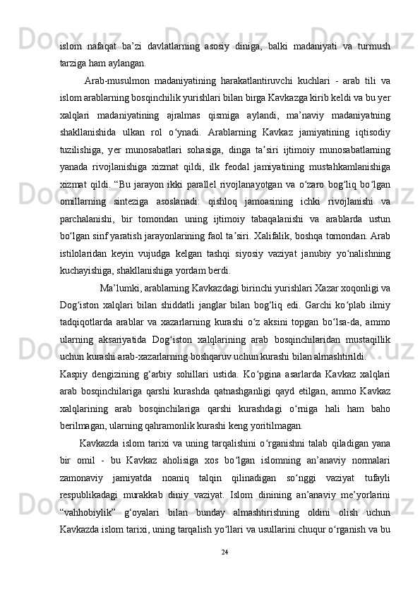 islom   nafaqat   ba’zi   davlatlarning   asosiy   diniga,   balki   madaniyati   va   turmush
tarziga ham aylangan. 
Arab-musulmon   madaniyatining   harakatlantiruvchi   kuchlari   -   arab   tili   va
islom arablarning bosqinchilik yurishlari bilan birga Kavkazga kirib keldi va bu yer
xalqlari   madaniyatining   ajralmas   qismiga   aylandi,   ma’naviy   madaniyatning
shakllanishida   ulkan   rol   o ynadi.   Arablarning   Kavkaz   jamiyatining   iqtisodiyʻ
tuzilishiga,   y е r   munosabatlari   sohasiga,   dinga   ta siri   ijtimoiy   munosabatlarning	
ʼ
yanada   rivojlanishiga   xizmat   qildi,   ilk   feodal   jamiyatining   mustahkamlanishiga
xizmat   qildi.   “Bu   jarayon   ikki   parallel   rivojlanayotgan   va   o zaro   bog liq   bo lgan	
ʻ ʻ ʻ
omillarning   sinteziga   asoslanadi:   qishloq   jamoasining   ichki   rivojlanishi   va
parchalanishi,   bir   tomondan   uning   ijtimoiy   tabaqalanishi   va   arablarda   ustun
bo lgan sinf yaratish jarayonlarining faol ta siri. Xalifalik, boshqa tomondan. Arab	
ʻ ʼ
istilolaridan   keyin   vujudga   kelgan   tashqi   siyosiy   vaziyat   janubiy   yo nalishning	
ʻ
kuchayishiga, shakllanishiga yordam berdi. 
Ma’lumki, arablarning Kavkazdagi birinchi yurishlari Xazar xoqonligi va 
Dog iston   xalqlari   bilan   shiddatli   janglar   bilan   bog‘liq   edi.   Garchi   ko plab   ilmiy	
ʻ ʻ
tadqiqotlarda   arablar   va   xazarlarning   kurashi   o z   aksini   topgan   bo lsa-da,   ammo	
ʻ ʻ
ularning   aksariyatida   Dog iston   xalqlarining   arab   bosqinchilaridan   mustaqillik	
ʻ
uchun kurashi arab-xazarlarning boshqaruv uchun kurashi bilan almashtirildi. 
Kaspiy   dengizining   g‘arbiy   sohillari   ustida.   Ko pgina   asarlarda   Kavkaz   xalqlari	
ʻ
arab   bosqinchilariga   qarshi   kurashda   qatnashganligi   qayd   etilgan,   ammo   Kavkaz
xalqlarining   arab   bosqinchilariga   qarshi   kurashdagi   o rniga   hali   ham   baho	
ʻ
berilmagan, ularning qahramonlik kurashi keng yoritilmagan.  
Kavkazda   islom   tarixi   va   uning   tarqalishini   o rganishni   talab   qiladigan   yana	
ʻ
bir   omil   -   bu   Kavkaz   aholisiga   xos   bo lgan   islomning   an’anaviy   normalari	
ʻ
zamonaviy   jamiyatda   noaniq   talqin   qilinadigan   so nggi   vaziyat   tufayli	
ʻ
respublikadagi   murakkab   diniy   vaziyat.   Islom   dinining   an’anaviy   me’yorlarini
“vahhobiylik”   g‘oyalari   bilan   bunday   almashtirishning   oldini   olish   uchun
Kavkazda islom tarixi, uning tarqalish yo llari va usullarini chuqur o rganish va bu	
ʻ ʻ
24  
  