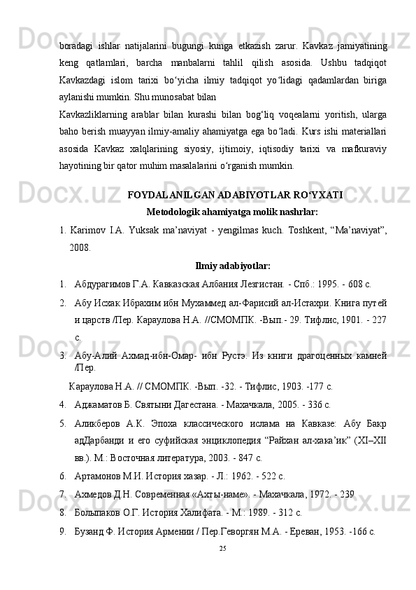 boradagi   ishlar   natijalarini   bugungi   kunga   е tkazish   zarur.   Kavkaz   jamiyatining
keng   qatlamlari,   barcha   manbalarni   tahlil   qilish   asosida.   Ushbu   tadqiqot
Kavkazdagi   islom   tarixi   bo yicha   ilmiy   tadqiqot   yo lidagi   qadamlardan   birigaʻ ʻ
aylanishi mumkin. Shu munosabat bilan 
Kavkazliklarning   arablar   bilan   kurashi   bilan   bog‘liq   voqealarni   yoritish,   ularga
baho berish  muayyan  ilmiy-amaliy  ahamiyatga  ega bo ladi.  Kurs  ishi  materiallari	
ʻ
asosida   Kavkaz   xalqlarining   siyosiy,   ijtimoiy,   iqtisodiy   tarixi   va   mafkuraviy
hayotining bir qator muhim masalalarini o rganish mumkin. 	
ʻ
   
FOYDALANILGAN ADABIYOTLAR RO YXATI 	
ʻ
Metodologik ahamiyatga molik nashrlar: 
1.   Karimov   I.A.   Yuksak   ma’naviyat   -   y е ngilmas   kuch.   Toshkent,   “Ma’naviyat”,
2008.
 
Ilmiy adabiyotlar: 
1. Абдурагимов Г.А. Кавказская Албания Лезгистан. - Спб.: 1995. - 608 c. 
2. Абу Исхак Ибрахим ибн Мухаммед ал-Фарисий ал-Истахри. Книга путей
и царств /Пер. Караулова H.A. //СМОМПК. -Вып.- 29. Тифлис, 1901. - 227
с.  
3. Абу-Алий   Ахмад-ибн-Омар-   ибн   Рустэ.   Из   книги   драгоценных   камней
/Пер. 
Караулова H.A. // СМОМПК. -Вып. -32. - Тифлис, 1903. -177 с. 
4. Аджаматов Б. Святыни Дагестана. - Махачкала, 2005. - 336 с. 
5. Аликберов   А.К.   Эпоха   классического   ислама   на   Кавказе:   Абу   Бакр
адДарбанди   и   его   суфийская   энциклопедия   “Райхан   ал-хака’ик”   (XI–XII
вв.). М.: Восточная литература, 2003. - 847 с. 
6. Артамонов М.И. История хазар. - Л.: 1962. - 522 с. 
7. Ахмедов Д.Н. Современная «Ахты-наме». - Махачкала, 1972. - 239 
8. Болыпаков О.Г. История Халифата. - М.: 1989. - 312 с.  
9. Бузанд Ф. История Армении / Пер.Геворгян М.А. - Ереван, 1953. -166 с. 
25  
  