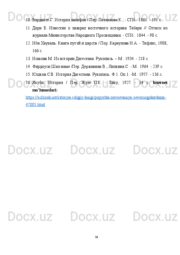 10. Вардапет Г. История халифов / Пер. Патканова К., - СПб.: 1861. - 191 c. 
11. Дорн   Б.   Известия   о   хазарах   восточного   историка   Табари   //   Оттиск   из
журнала Министерства Народного Просвещения. - СПб.: 1844. - 98 с.   
12. Ибн Хаукаль. Книга путей и царств / Пер. Караулова H.A. - Тифлис, 1908,
166 с. 
13. Исакова М. Из истории Дагестана. Рукопись. – M.: 1934. - 218 с. 
14. Фирдоуси Шах-наме /Пер. Державина В., Липкина С. - М.: 1964. - 239 с. 
15. Юшков C.B. История Дагестана. Рукопись. Ф.1. Оп.1. -M.: 1957. - 136 с. 
16. Якуби.   История   /   Пер.   Жузе   П.К.   -   Баку,   1927.   -   34   с.   Internet
ma’lumotlari: 
https    ://    scibook    .   net    /   istoriya    -   religiy    -   knigi    /   popyitka    -   zavoevaniya    -   severnogo    kavkaza    -  
47005.    html       
26  
  