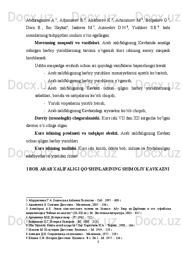 Abduragimov   A. 1
,   Adjamatov   B. 2
,   Alikberov   K. 3
,   Artamonov   M. 4
,   Bolpakov   O. 5
,
Dorn   B.,   Ibn   Xaykal 6
,   Isakova   M. 7
,   Axmedov   D.N. 8
,   Yushkov   S.B. 9
.   kabi
insonlarning tadqiqotlari muhim o rin egallagan. ʻ
Mavzuning   maqsadi   va   vazifalari.   Arab   xalifaligining   Kavkazda   amalga
oshirgan   harbiy   yurishlarining   tarixini   o rganish   kurs   ishining   asosiy   maqsadi	
ʻ
hisoblanadi.  
Ushbu maqsadga erishish uchun siz quyidagi vazifalarni bajarishingiz kerak: 
- Arab xalifaligining harbiy yurishlari xususiyatlarini ajratib ko rsatish; 	
ʻ
- Arab xalifaligining harbiy yurishlarini o rganish; 	
ʻ
- Arab   xalifaligining   Kavkaz   uchun   qilgan   harbiy   yurishlarining
sabablari, borishi va natijalarini ko rib chiqish; 	
ʻ
- Yurish voqealarini yoritib berish; 
- Arab xalifaligining Kavkazdagi siyosatini ko rib chiqish; 	
ʻ
Davriy (xronologik) chegaralanishi.  Kurs ishi VII dan XII asrgacha bo lgan	
ʻ
davrini o z ichiga olgan. 	
ʻ
Kurs   ishining   predmeti   va   tadqiqot   obekti.   Arab   xalifaligining   Kavkaz
uchun qilgan harbiy yurishlari.  
Kurs ishining tuzilishi . Kurs ishi kirish, ikkita bob, xulosa va foydalanilgan
adabiyotlar ro yxatidan iborat.	
ʻ  
   
I BOB.   ARAB XALIFALIGI QO SHINLARINING SHIMOLIY KAVKAZNI 	
ʻ
1  Абдурагимов Г.А. Кавказская Албания Лезгистан. - Спб.: 1995. - 608 c. 
2  Аджаматов Б. Святыни Дагестана. - Махачкала, 2005. - 336 с. 
3   Аликберов   А.К.   Эпоха   классического   ислама   на   Кавказе:   Абу   Бакр   ад-Дарбанди   и   его   суфийская
энциклопедия “Райхан ал-хака’ик” (XI–XII вв.). М.: Восточная литература, 2003. - 847 с. 
4  Артамонов М.И. История хазар. - Л.: 1962. - 522 с. 
5  Болыпаков О.Г. История Халифата. - М.: 1989. - 312 с.  
6  Ибн Хаукаль. Книга путей и царств / Пер. Караулова H.A. - Тифлис, 1908, - 166 с. 
7  Исакова М. Из истории Дагестана. Рукопись. – M.: 1934. - 218 с.   
8  Ахмедов Д.Н. Современная «Ахты-наме». - Махачкала, 1972. - 239 c. 
9  Юшков C.B. История Дагестана. Рукопись. Ф.1. Оп.1. -M.: 1957. - 136 с. 
3  
  