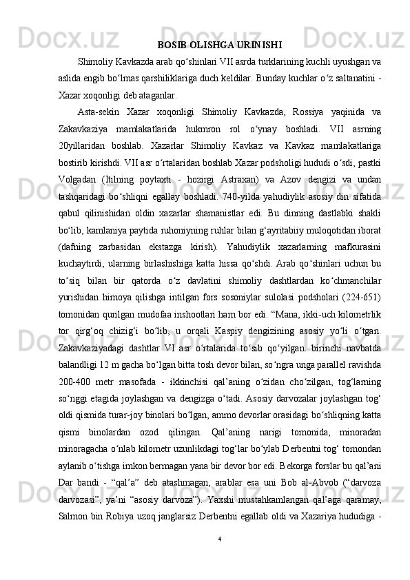 BOSIB OLISHGA URINISHI 
Shimoliy Kavkazda arab qo shinlari VII asrda turklarining kuchli uyushgan vaʻ
aslida  е ngib bo lmas qarshiliklariga duch keldilar. Bunday kuchlar o z saltanatini -	
ʻ ʻ
Xazar xoqonligi deb ataganlar. 
Asta-sekin   Xazar   xoqonligi   Shimoliy   Kavkazda,   Rossiya   yaqinida   va
Zakavkaziya   mamlakatlarida   hukmron   rol   o ynay   boshladi.   VII   asrning	
ʻ
20yillaridan   boshlab.   Xazarlar   Shimoliy   Kavkaz   va   Kavkaz   mamlakatlariga
bostirib kirishdi. VII asr o rtalaridan boshlab Xazar podsholigi hududi o sdi, pastki	
ʻ ʻ
Volgadan   (Itilning   poytaxti   -   hozirgi   Astraxan)   va   Azov   dengizi   va   undan
tashqaridagi   bo shliqni   egallay   boshladi.   740-yilda   yahudiylik   asosiy   din   sifatida	
ʻ
qabul   qilinishidan   oldin   xazarlar   shamanistlar   edi.   Bu   dinning   dastlabki   shakli
bo lib, kamlaniya paytida ruhoniyning ruhlar bilan g‘ayritabiiy muloqotidan iborat	
ʻ
(dafning   zarbasidan   ekstazga   kirish).   Yahudiylik   xazarlarning   mafkurasini
kuchaytirdi,   ularning   birlashishiga   katta   hissa   qo shdi.   Arab   qo shinlari   uchun   bu	
ʻ ʻ
to siq   bilan   bir   qatorda   o z   davlatini   shimoliy   dashtlardan   ko chmanchilar	
ʻ ʻ ʻ
yurishidan   himoya   qilishga   intilgan   fors   sosoniylar   sulolasi   podsholari   (224-651)
tomonidan qurilgan mudofaa inshootlari ham bor edi. “Mana, ikki-uch kilometrlik
tor   qirg‘oq   chizig‘i   bo lib,   u   orqali   Kaspiy   dengizining   asosiy   yo li   o tgan.	
ʻ ʻ ʻ
Zakavkaziyadagi   dashtlar   VI   asr   o rtalarida   to sib   qo yilgan.   birinchi   navbatda	
ʻ ʻ ʻ
balandligi 12 m gacha bo lgan bitta tosh devor bilan, so ngra unga parallel ravishda	
ʻ ʻ
200-400   metr   masofada   -   ikkinchisi   qal’aning   o zidan   cho zilgan,   tog‘larning	
ʻ ʻ
so nggi   etagida  joylashgan   va  dengizga  o tadi.  Asosiy   darvozalar   joylashgan  tog‘	
ʻ ʻ
oldi qismida turar-joy binolari bo lgan, ammo devorlar orasidagi bo shliqning katta	
ʻ ʻ
qismi   binolardan   ozod   qilingan.   Qal’aning   narigi   tomonida,   minoradan
minoragacha o nlab kilometr uzunlikdagi tog‘lar bo ylab Derbentni tog‘ tomondan	
ʻ ʻ
aylanib o tishga imkon bermagan yana bir devor bor edi. Bekorga forslar bu qal’ani	
ʻ
Dar   bandi   -   “qal’a”   deb   atashmagan,   arablar   esa   uni   Bob   al-Abvob   (“darvoza
darvozasi”,   ya’ni   “asosiy   darvoza”).   Yaxshi   mustahkamlangan   qal’aga   qaramay,
Salmon bin Robiya uzoq janglarsiz Derbentni egallab oldi va Xazariya hududiga -
4  
  