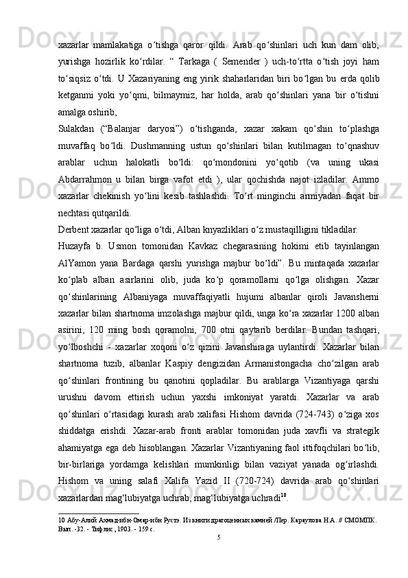 xazarlar   mamlakatiga   o tishga   qaror   qildi.   Arab   qo shinlari   uch   kun   dam   olib,ʻ ʻ
yurishga   hozirlik   ko rdilar.   “   Tarkaga   (   Semender   )   uch-to rtta   o tish   joyi   ham	
ʻ ʻ ʻ
to siqsiz  o tdi.  U  Xazariyaning  eng  yirik  shaharlaridan  biri  bo lgan  bu  	
ʻ ʻ ʻ е rda   qolib
ketganmi   yoki   yo qmi,   bilmaymiz,   har   holda,   arab   qo shinlari   yana   bir   o tishni	
ʻ ʻ ʻ
amalga oshirib,
Sulakdan   (“Balanjar   daryosi”)   o tishganda,   xazar   xakam   qo shin   to plashga	
ʻ ʻ ʻ
muvaffaq   bo ldi.   Dushmanning   ustun   qo shinlari   bilan   kutilmagan   to qnashuv	
ʻ ʻ ʻ
arablar   uchun   halokatli   bo ldi:   qo mondonini   yo qotib   (va   uning   ukasi	
ʻ ʻ ʻ
Abdarrahmon   u   bilan   birga   vafot   etdi   ),   ular   qochishda   najot   izladilar.   Ammo
xazarlar   chekinish   yo lini   kesib   tashlashdi.   To rt   minginchi   armiyadan   faqat   bir	
ʻ ʻ
nechtasi qutqarildi. 
Derbent xazarlar qo liga o tdi, Alban knyazliklari o z mustaqilligini tikladilar. 	
ʻ ʻ ʻ
Huzayfa   b.   Usmon   tomonidan   Kavkaz   chegarasining   hokimi   etib   tayinlangan
AlYamon   yana   Bardaga   qarshi   yurishga   majbur   bo ldi”.   Bu   mintaqada   xazarlar	
ʻ
ko plab   alban   asirlarini   olib,   juda   ko p   qoramollarni   qo lga   olishgan.   Xazar	
ʻ ʻ ʻ
qo shinlarining   Albaniyaga   muvaffaqiyatli   hujumi   albanlar   qiroli   Javansherni
ʻ
xazarlar bilan shartnoma imzolashga majbur qildi, unga ko ra xazarlar 1200 alban	
ʻ
asirini,   120   ming   bosh   qoramolni,   700   otni   qaytarib   berdilar.   Bundan   tashqari,
yo lboshchi   -   xazarlar   xoqoni   o z   qizini   Javanshiraga   uylantirdi.   Xazarlar   bilan	
ʻ ʻ
shartnoma   tuzib,   albanlar   Kaspiy   dengizidan   Armanistongacha   cho zilgan   arab	
ʻ
qo shinlari   frontining   bu   qanotini   qopladilar.   Bu   arablarga   Vizantiyaga   qarshi	
ʻ
urushni   davom   ettirish   uchun   yaxshi   imkoniyat   yaratdi.   Xazarlar   va   arab
qo shinlari   o rtasidagi   kurash   arab   xalifasi   Hishom   davrida   (724-743)   o ziga   xos
ʻ ʻ ʻ
shiddatga   erishdi.   Xazar-arab   fronti   arablar   tomonidan   juda   xavfli   va   strategik
ahamiyatga ega deb hisoblangan. Xazarlar Vizantiyaning faol ittifoqchilari bo lib,	
ʻ
bir-birlariga   yordamga   kelishlari   mumkinligi   bilan   vaziyat   yanada   og irlashdi.	
ʻ
Hishom   va   uning   salafi   Xalifa   Yazid   II   (720-724)   davrida   arab   qo shinlari
ʻ
xazarlardan mag‘lubiyatga uchrab, mag‘lubiyatga uchradi 10
. 
10  Абу-Алий Ахмад-ибн-Омар-ибн Рустэ. Из книги драгоценных камней /Пер. Караулова H.A. // СМОМПК. 
Вып. -32. - Тифлис, 1903. - 159 с. 
5  
  