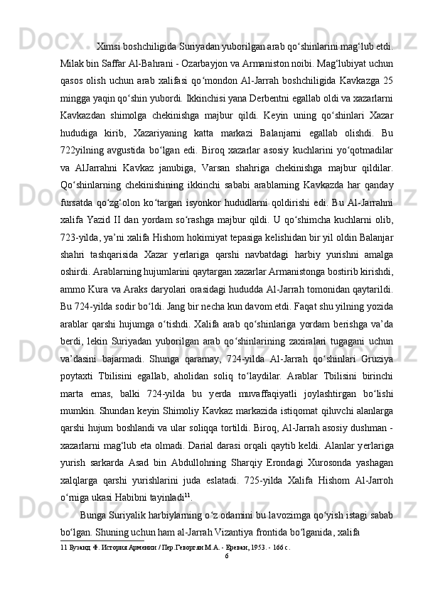 Ximsi boshchiligida Suriyadan yuborilgan arab qo shinlarini mag‘lub etdi. ʻ
Milak bin Saffar Al-Bahrani - Ozarbayjon va Armaniston noibi. Mag‘lubiyat uchun
qasos   olish   uchun   arab   xalifasi   qo mondon   Al-Jarrah   boshchiligida   Kavkazga   25	
ʻ
mingga yaqin qo shin yubordi. Ikkinchisi yana Derbentni egallab oldi va xazarlarni	
ʻ
Kavkazdan   shimolga   chekinishga   majbur   qildi.   Keyin   uning   qo shinlari   Xazar	
ʻ
hududiga   kirib,   Xazariyaning   katta   markazi   Balanjarni   egallab   olishdi.   Bu
722yilning   avgustida   bo lgan   edi.   Biroq   xazarlar   asosiy   kuchlarini   yo qotmadilar	
ʻ ʻ
va   AlJarrahni   Kavkaz   janubiga,   Varsan   shahriga   chekinishga   majbur   qildilar.
Qo shinlarning   chekinishining   ikkinchi   sababi   arablarning   Kavkazda   har   qanday	
ʻ
fursatda   qo zg‘olon   ko targan   isyonkor   hududlarni   qoldirishi   edi.   Bu   Al-Jarrahni	
ʻ ʻ
xalifa   Yazid  II  dan  yordam   so rashga  majbur   qildi.  U  qo shimcha  kuchlarni   olib,	
ʻ ʻ
723-yilda, ya’ni xalifa Hishom hokimiyat tepasiga kelishidan bir yil oldin Balanjar
shahri   tashqarisida   Xazar   y е rlariga   qarshi   navbatdagi   harbiy   yurishni   amalga
oshirdi. Arablarning hujumlarini qaytargan xazarlar Armanistonga bostirib kirishdi,
ammo Kura va Araks daryolari orasidagi hududda Al-Jarrah tomonidan qaytarildi.
Bu 724-yilda sodir bo ldi. Jang bir necha kun davom etdi. Faqat shu yilning yozida	
ʻ
arablar   qarshi   hujumga   o tishdi.   Xalifa   arab   qo shinlariga   yordam   berishga   va’da	
ʻ ʻ
berdi,   lekin   Suriyadan   yuborilgan   arab   qo shinlarining   zaxiralari   tugagani   uchun	
ʻ
va’dasini   bajarmadi.   Shunga   qaramay,   724-yilda   Al-Jarrah   qo shinlari   Gruziya	
ʻ
poytaxti   Tbilisini   egallab,   aholidan   soliq   to laydilar.   Arablar   Tbilisini   birinchi	
ʻ
marta   emas,   balki   724-yilda   bu   y е rda   muvaffaqiyatli   joylashtirgan   bo lishi	
ʻ
mumkin. Shundan keyin Shimoliy Kavkaz markazida istiqomat qiluvchi alanlarga
qarshi hujum boshlandi va ular soliqqa tortildi. Biroq, Al-Jarrah asosiy dushman -
xazarlarni  mag‘lub eta olmadi. Darial  darasi  orqali qaytib keldi. Alanlar y е rlariga
yurish   sarkarda   Asad   bin   Abdullohning   Sharqiy   Erondagi   Xurosonda   yashagan
xalqlarga   qarshi   yurishlarini   juda   eslatadi.   725-yilda   Xalifa   Hishom   Al-Jarroh
o rniga ukasi Habibni tayinladi	
ʻ 11
. 
Bunga Suriyalik harbiylarning o z odamini bu lavozimga qo yish istagi sabab	
ʻ ʻ
bo lgan. Shuning uchun ham al-Jarrah Vizantiya frontida bo lganida, xalifa 	
ʻ ʻ
11  Бузанд Ф. История Армении / Пер.Геворгян М.А. - Ереван, 1953. - 166 с. 
6  
  