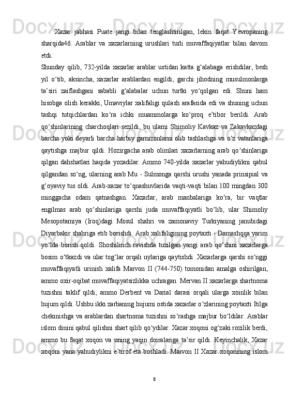 Xazar   jabhasi   Puate   jangi   bilan   tenglashtirilgan,   lekin   faqat   Yevropaning
sharqida46.   Arablar   va   xazarlarning   urushlari   turli   muvaffaqiyatlar   bilan   davom
etdi.
Shunday   qilib,   732-yilda   xazarlar   arablar   ustidan   katta   g‘alabaga   erishdilar,   besh
yil   o tib,   aksincha,   xazarlar   arablardan  ʻ е ngildi,   garchi   jihodning   musulmonlarga
ta’siri   zaiflashgani   sababli   g‘alabalar   uchun   turtki   yo qolgan   edi.   Shuni   ham	
ʻ
hisobga olish kerakki, Umaviylar xalifaligi qulash arafasida edi va shuning uchun
tashqi   tutqichlardan   ko ra   ichki   muammolarga   ko proq   e’tibor   berildi.   Arab	
ʻ ʻ
qo shinlarining   charchoqlari   sezildi,   bu   ularni   Shimoliy   Kavkaz   va   Zakavkazdagi	
ʻ
barcha yoki deyarli barcha harbiy garnizonlarni olib tashlashga va o z vatanlariga	
ʻ
qaytishga   majbur   qildi.   Hozirgacha   arab   olimlari   xazarlarning   arab   qo shinlariga	
ʻ
qilgan  dahshatlari  haqida  yozadilar.  Ammo  740-yilda  xazarlar   yahudiylikni  qabul
qilgandan so ng, ularning arab Mu - Sulmonga qarshi urushi  yanada prinsipial va	
ʻ
g‘oyaviy tus oldi. Arab-xazar to qnashuvlarida vaqti-vaqti bilan 100 mingdan 300	
ʻ
minggacha   odam   qatnashgan.   Xazarlar,   arab   manbalariga   ko ra,   bir   vaqtlar	
ʻ
е ngilmas   arab   qo shinlariga   qarshi   juda   muvaffaqiyatli   bo lib,   ular   Shimoliy	
ʻ ʻ
Mesopotamiya   (Iroq)dagi   Mosul   shahri   va   zamonaviy   Turkiyaning   janubidagi
Diyarbakir shahriga etib borishdi. Arab xalifaligining poytaxti - Damashqqa yarim
yo lda   borish   qoldi.   Shoshilinch   ravishda   tuzilgan   yangi   arab   qo shini   xazarlarga	
ʻ ʻ
bosim o tkazdi va ular tog‘lar orqali uylariga qaytishdi. Xazarlarga qarshi so nggi	
ʻ ʻ
muvaffaqiyatli   urinish   xalifa   Marvon   II   (744-750)   tomonidan   amalga   oshirilgan,
ammo oxir-oqibat muvaffaqiyatsizlikka uchragan. Mervan II xazarlarga shartnoma
tuzishni   taklif   qildi,   ammo   Derbent   va   Darial   darasi   orqali   ularga   xoinlik   bilan
hujum qildi. Ushbu ikki zarbaning hujumi ostida xazarlar o zlarining poytaxti Itilga	
ʻ
chekinishga  va arablardan  shartnoma tuzishni  so rashga  majbur  bo ldilar. Arablar	
ʻ ʻ
islom dinini qabul qilishni shart qilib qo ydilar. Xazar xoqoni og‘zaki rozilik berdi,	
ʻ
ammo   bu   faqat   xoqon   va   uning   yaqin   doiralariga   ta’sir   qildi.   Keyinchalik,   Xazar
xoqoni yana yahudiylikni e’tirof  eta boshladi. Marvon II Xazar xoqonining islom
8  
  