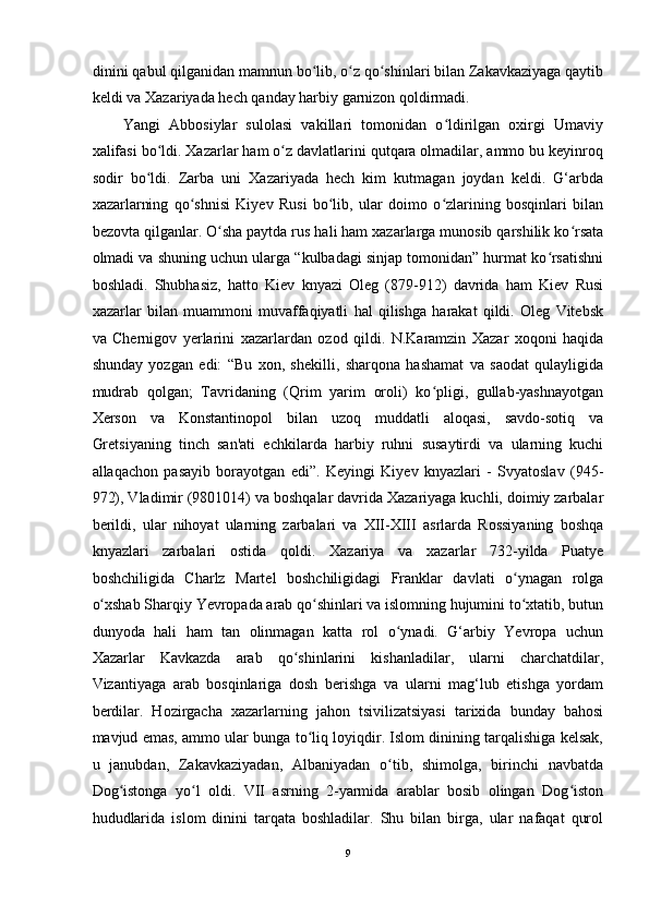 dinini qabul qilganidan mamnun bo lib, o z qo shinlari bilan Zakavkaziyaga qaytibʻ ʻ ʻ
keldi va Xazariyada hech qanday harbiy garnizon qoldirmadi. 
Yangi   Abbosiylar   sulolasi   vakillari   tomonidan   o ldirilgan   oxirgi   Umaviy	
ʻ
xalifasi bo ldi. Xazarlar ham o z davlatlarini qutqara olmadilar, ammo bu keyinroq	
ʻ ʻ
sodir   bo ldi.   Zarba   uni   Xazariyada   hech   kim   kutmagan   joydan   keldi.   G‘arbda	
ʻ
xazarlarning   qo shnisi   Kiyev   Rusi   bo lib,   ular   doimo   o zlarining   bosqinlari   bilan	
ʻ ʻ ʻ
bezovta qilganlar. O sha paytda rus hali ham xazarlarga munosib qarshilik ko rsata	
ʻ ʻ
olmadi va shuning uchun ularga “kulbadagi sinjap tomonidan” hurmat ko rsatishni	
ʻ
boshladi.   Shubhasiz,   hatto   Kiev   knyazi   Oleg   (879-912)   davrida   ham   Kiev   Rusi
xazarlar   bilan   muammoni   muvaffaqiyatli   hal   qilishga   harakat   qildi.   Oleg   Vitebsk
va   Chernigov   y е rlarini   xazarlardan   ozod   qildi.   N.Karamzin   Xazar   xoqoni   haqida
shunday   yozgan   edi:   “Bu   xon,   shekilli,   sharqona   hashamat   va   saodat   qulayligida
mudrab   qolgan;   Tavridaning   (Qrim   yarim   oroli)   ko pligi,   gullab-yashnayotgan	
ʻ
Xerson   va   Konstantinopol   bilan   uzoq   muddatli   aloqasi,   savdo-sotiq   va
Gretsiyaning   tinch   san'ati   echkilarda   harbiy   ruhni   susaytirdi   va   ularning   kuchi
allaqachon   pasayib   borayotgan   edi”.   Keyingi   Kiyev   knyazlari   -   Svyatoslav   (945-
972), Vladimir (9801014) va boshqalar davrida Xazariyaga kuchli, doimiy zarbalar
berildi,   ular   nihoyat   ularning   zarbalari   va   XII-XIII   asrlarda   Rossiyaning   boshqa
knyazlari   zarbalari   ostida   qoldi.   Xazariya   va   xazarlar   732-yilda   Puatye
boshchiligida   Charlz   Martel   boshchiligidagi   Franklar   davlati   o ynagan   rolga	
ʻ
o xshab Sharqiy Yevropada arab qo shinlari va islomning hujumini to xtatib, butun	
ʻ ʻ ʻ
dunyoda   hali   ham   tan   olinmagan   katta   rol   o ynadi.   G‘arbiy   Yevropa   uchun	
ʻ
Xazarlar   Kavkazda   arab   qo shinlarini   kishanladilar,   ularni   charchatdilar,	
ʻ
Vizantiyaga   arab   bosqinlariga   dosh   berishga   va   ularni   mag‘lub   etishga   yordam
berdilar.   Hozirgacha   xazarlarning   jahon   tsivilizatsiyasi   tarixida   bunday   bahosi
mavjud emas, ammo ular bunga to liq loyiqdir. Islom dinining tarqalishiga kelsak,	
ʻ
u   janubdan,   Zakavkaziyadan,   Albaniyadan   o tib,   shimolga,   birinchi   navbatda	
ʻ
Dog istonga   yo l   oldi.   VII   asrning   2-yarmida   arablar   bosib   olingan   Dog iston	
ʻ ʻ ʻ
hududlarida   islom   dinini   tarqata   boshladilar.   Shu   bilan   birga,   ular   nafaqat   qurol
9  
  
