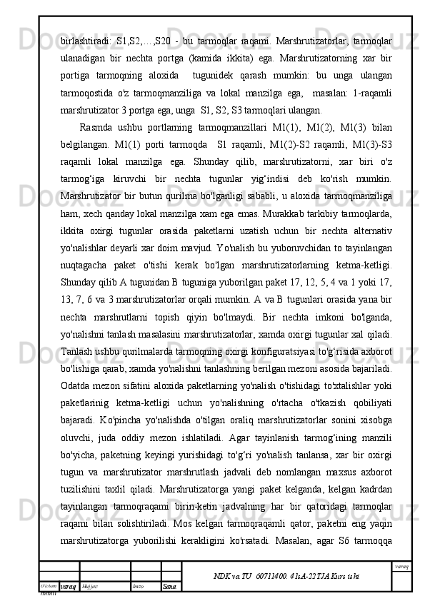 O’lcha m
mm m varaq Hujjat: Imzo
Sana  varaq
NDK va TU  60711400 .   41sA -2 2 TJA  Kurs ishibirlashtiradi:   S1,S2,…,S20   -   bu   tarmoqlar   raqami.   Marshrutizatorlar,   tarmoqlar
ulanadigan   bir   nechta   portga   (kamida   ikkita)   ega.   Marshrutizatorning   xar   bir
portiga   tarmoqning   aloxida     tugunidek   qarash   mumkin:   bu   unga   ulangan
tarmoqostida   o'z   tarmoqmanziliga   va   lokal   manzilga   ega,     masalan:   1-raqamli
marshrutizator 3 portga ega, unga  S1, S2, S3 tarmoqlari ulangan.
Rasmda   ushbu   portlarning   tarmoqmanzillari   M1(1),   M1(2),   M1(3)   bilan
belgilangan.   M1(1)   porti   tarmoqda     S1   raqamli,   M1(2)-S2   raqamli,   M1(3)-S3
raqamli   lokal   manzilga   ega.   Shunday   qilib,   marshrutizatorni,   xar   biri   o'z
tarmog‘iga   kiruvchi   bir   nechta   tugunlar   yig‘indisi   deb   ko'rish   mumkin.
Marshrutizator   bir   butun   qurilma   bo'lganligi   sababli,   u   aloxida   tarmoqmanziliga
ham, xech qanday lokal manzilga xam ega emas. Murakkab tarkibiy tarmoqlarda,
ikkita   oxirgi   tugunlar   orasida   paketlarni   uzatish   uchun   bir   nechta   alternativ
yo'nalishlar deyarli xar doim mavjud. Yo'nalish bu yuboruvchidan to tayinlangan
nuqtagacha   paket   o'tishi   kerak   bo'lgan   marshrutizatorlarning   ketma-ketligi.
Shunday qilib A tugunidan B tuguniga yuborilgan paket 17, 12, 5, 4 va 1 yoki 17,
13, 7, 6 va 3 marshrutizatorlar orqali mumkin.   A va B tugunlari orasida yana bir
nechta   marshrutlarni   topish   qiyin   bo'lmaydi.   Bir   nechta   imkoni   bo'lganda,
yo'nalishni tanlash masalasini marshrutizatorlar,   xamda oxirgi tugunlar xal qiladi.
Tanlash ushbu qurilmalarda tarmoqning oxirgi konfiguratsiyasi to'g‘risida axborot
bo'lishiga qarab, xamda yo'nalishni tanlashning berilgan mezoni asosida bajariladi.
Odatda mezon sifatini aloxida paketlarning yo'nalish o'tishidagi  to'xtalishlar yoki
paketlarinig   ketma-ketligi   uchun   yo'nalishning   o'rtacha   o'tkazish   qobiliyati
bajaradi.   Ko'pincha   yo'nalishda   o'tilgan   oraliq   marshrutizatorlar   sonini   xisobga
oluvchi,   juda   oddiy   mezon   ishlatiladi.   Agar   tayinlanish   tarmog‘ining   manzili
bo'yicha,   paketning   keyingi   yurishidagi   to'g‘ri   yo'nalish   tanlansa,   xar   bir   oxirgi
tugun   va   marshrutizator   marshrutlash   jadvali   deb   nomlangan   maxsus   axborot
tuzilishini   taxlil   qiladi.   Marshrutizatorga   yangi   paket   kelganda,   kelgan   kadrdan
tayinlangan   tarmoqraqami   birin-ketin   jadvalning   har   bir   qatoridagi   tarmoqlar
raqami   bilan   solishtiriladi.   Mos   kelgan   tarmoqraqamli   qator,   paketni   eng   yaqin
marshrutizatorga   yuborilishi   kerakligini   ko'rsatadi.   Masalan,   agar   S6   tarmoqqa 