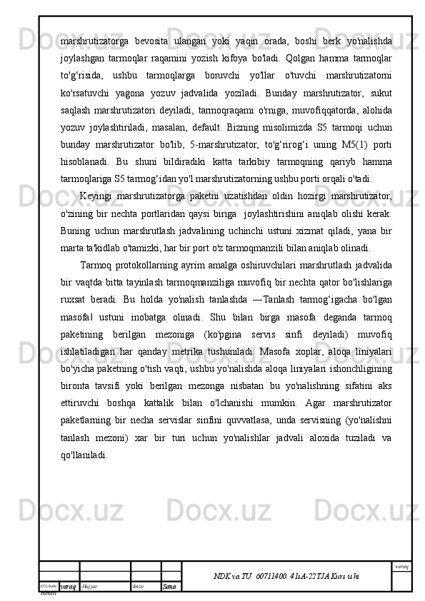 O’lcha m
mm m varaq Hujjat: Imzo
Sana  varaq
NDK va TU  60711400 .   41sA -2 2 TJA  Kurs ishimarshrutizatorga   bevosita   ulangan   yoki   yaqin   orada,   boshi   berk   yo'nalishda
joylashgan   tarmoqlar   raqamini   yozish   kifoya   bo'ladi.   Qolgan   hamma   tarmoqlar
to'g‘risida,   ushbu   tarmoqlarga   boruvchi   yo'llar   o'tuvchi   marshrutizatorni
ko'rsatuvchi   yagona   yozuv   jadvalida   yoziladi.   Bunday   marshrutizator,   sukut
saqlash   marshrutizatori   deyiladi,   tarmoqraqami   o'rniga,   muvofiqqatorda,   alohida
yozuv   joylashtiriladi,   masalan,   default.   Bizning   misolimizda   S5   tarmoqi   uchun
bunday   marshrutizator   bo'lib,   5-marshrutizator,   to'g‘rirog‘i   uning   M5(1)   porti
hisoblanadi.   Bu   shuni   bildiradiki   katta   tarkibiy   tarmoqning   qariyb   hamma
tarmoqlariga S5 tarmog‘idan yo'l marshrutizatorning ushbu porti orqali o'tadi.
Keyingi   marshrutizatorga   paketni   uzatishdan   oldin   hozirgi   marshrutizator,
o'zining   bir   nechta   portlaridan   qaysi   biriga     joylashtirishini   aniqlab   olishi   kerak.
Buning   uchun   marshrutlash   jadvalining   uchinchi   ustuni   xizmat   qiladi,   yana   bir
marta ta'kidlab o'tamizki, har bir port o'z tarmoqmanzili bilan aniqlab olinadi.
Tarmoq   protokollarning   ayrim   amalga   oshiruvchilari   marshrutlash   jadvalida
bir  vaqtda  bitta tayinlash  tarmoqmanziliga muvofiq bir  nechta qator  bo'lishlariga
ruxsat   beradi.   Bu   holda   yo'nalish   tanlashda   ―Tanlash   tarmog‘igacha   bo'lgan
masofa   ustuni   inobatga   olinadi.   Shu   bilan   birga   masofa   deganda   tarmoq‖
paketining   berilgan   mezoniga   (ko'pgina   servis   sinfi   deyiladi)   muvofiq
ishlatiladigan   har   qanday   metrika   tushuniladi.   Masofa   xoplar,   aloqa   liniyalari
bo'yicha paketning o'tish vaqti, ushbu yo'nalishda aloqa liniyalari ishonchligining
bironta   tavsifi   yoki   berilgan   mezonga   nisbatan   bu   yo'nalishning   sifatini   aks
ettiruvchi   boshqa   kattalik   bilan   o'lchanishi   mumkin.   Agar   marshrutizator
paketlarning   bir   necha   servislar   sinfini   quvvatlasa,   unda   servisning   (yo'nalishni
tanlash   mezoni)   xar   bir   turi   uchun   yo'nalishlar   jadvali   aloxida   tuziladi   va
qo'llaniladi. 