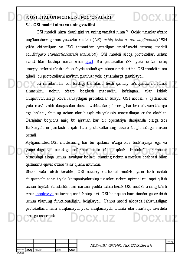 O’lcha m
mm m varaq Hujjat: Imzo
Sana  varaq
NDK va TU  60711400 .   41sA -2 2 TJA  Kurs ishi3. OSI ETALON MODELINI POG`ONALARI
3.1. OSI modeli nima va uning vazifasi
OSI modeli nima ekanligini va uning vazifasi nima ?    Ochiq tizimlar o'zaro
bog'lanishining   mos   yozuvlar   modeli   ( OSI,   ochiq   tizim   o'zaro   bog'lanishi )   1984
yilda   chiqarilgan   va   ISO   tomonidan   yaratilgan   tavsiflovchi   tarmoq   modeli
edi. Xalqaro   standartlashtirish   tashkiloti ).   OSI   modeli   aloqa   protokollari   uchun
standartdan   boshqa   narsa   emas.   qizil .   Bu   protokollar   ikki   yoki   undan   ortiq
kompyuterlarni ulash uchun foydalaniladigan aloqa qoidalaridir. OSI modeli nima
qiladi, bu protokollarni ma'lum guruhlar yoki qatlamlarga guruhlaydi.
bu   standart   Har   xil   turdagi   tizimlarni   hech   qanday   to'siqlarsiz   ma'lumot
almashishi   uchun   o'zaro   bog'lash   maqsadini   ko'zlagan. ,   ular   ishlab
chiqaruvchilariga   ko'ra   ishlaydigan   protokollar   tufayli.   OSI   modeli   7   qatlamdan
yoki   mavhumlik   darajasidan   iborat .   Ushbu   darajalarning   har   biri   o'z   vazifalariga
ega   bo'ladi,   shuning   uchun   ular   birgalikda   yakuniy   maqsadlarga   erisha   oladilar.
Darajalar   bo'yicha   aniq   bu   ajratish   har   bir   operatsiya   darajasida   o'ziga   xos
funktsiyalarni   jamlash   orqali   turli   protokollarning   o'zaro   bog'lanishiga   imkon
beradi.
Aytganimdek,   OSI   modelining   har   bir   qatlami   o'ziga   xos   funktsiyaga   ega   va
yuqoridagi   va   pastdagi   qatlamlar   bilan   aloqa   qiladi .   Protokollar   jamoalar
o'rtasidagi   aloqa   uchun   javobgar   bo'ladi,   shuning   uchun   a   mezbon   boshqasi   bilan
qatlamma-qavat o'zaro ta'sir qilishi mumkin.
Shuni   esda   tutish   kerakki,   OSI   nazariy   ma'lumot   modeli,   ya'ni   turli   ishlab
chiqaruvchilar va / yoki kompaniyalarning tizimlari uchun optimal muloqot qilish
uchun foydali standartdir. Bir narsani yodda tutish kerak   OSI modeli a ning ta'rifi
emas   topologiya   na tarmoq modelining o'zi. OSI haqiqatan ham standartga erishish
uchun   ularning   funksionalligini   belgilaydi. .   Ushbu   model   aloqada   ishlatiladigan
protokollarni   ham   aniqlamaydi   yoki   aniqlamaydi,   chunki   ular   mustaqil   ravishda
amalga oshiriladi.
