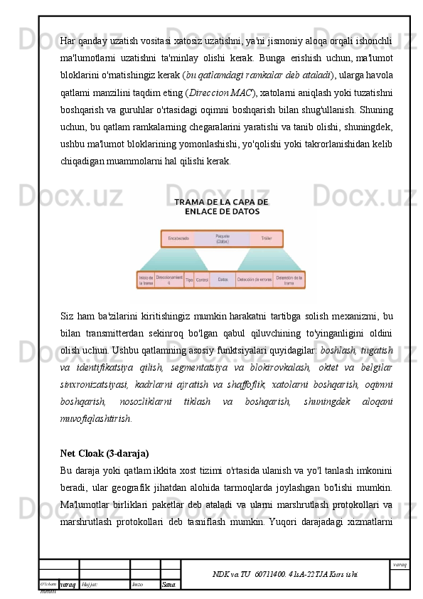 O’lcha m
mm m varaq Hujjat: Imzo
Sana  varaq
NDK va TU  60711400 .   41sA -2 2 TJA  Kurs ishiHar qanday uzatish vositasi xatosiz uzatishni, ya'ni jismoniy aloqa orqali ishonchli
ma'lumotlarni   uzatishni   ta'minlay   olishi   kerak.   Bunga   erishish   uchun,   ma'lumot
bloklarini o'rnatishingiz kerak ( bu qatlamdagi ramkalar deb ataladi ), ularga havola
qatlami manzilini taqdim eting ( Direccion MAC ), xatolarni aniqlash yoki tuzatishni
boshqarish va guruhlar o'rtasidagi oqimni boshqarish bilan shug'ullanish . Shuning
uchun, bu qatlam ramkalarning chegaralarini yaratishi va tanib olishi, shuningdek,
ushbu ma'lumot bloklarining yomonlashishi, yo'qolishi yoki takrorlanishidan kelib
chiqadigan muammolarni hal qilishi kerak.
Siz   ham   ba'zilarini   kiritishingiz   mumkin   harakatni   tartibga   solish   mexanizmi ,   bu
bilan   transmitterdan   sekinroq   bo'lgan   qabul   qiluvchining   to'yinganligini   oldini
olish uchun.  Ushbu qatlamning asosiy funktsiyalari   quyidagilar:   boshlash, tugatish
va   identifikatsiya   qilish,   segmentatsiya   va   blokirovkalash,   oktet   va   belgilar
sinxronizatsiyasi,   kadrlarni   ajratish   va   shaffoflik,   xatolarni   boshqarish,   oqimni
boshqarish,   nosozliklarni   tiklash   va   boshqarish,   shuningdek   aloqani
muvofiqlashtirish .
Net Cloak (3-daraja)
Bu daraja yoki qatlam   ikkita xost tizimi o'rtasida ulanish va yo'l tanlash imkonini
beradi ,   ular   geografik   jihatdan   alohida   tarmoqlarda   joylashgan   bo'lishi   mumkin.
Ma'lumotlar   birliklari   paketlar   deb   ataladi   va   ularni   marshrutlash   protokollari   va
marshrutlash   protokollari   deb   tasniflash   mumkin.   Yuqori   darajadagi   xizmatlarni 