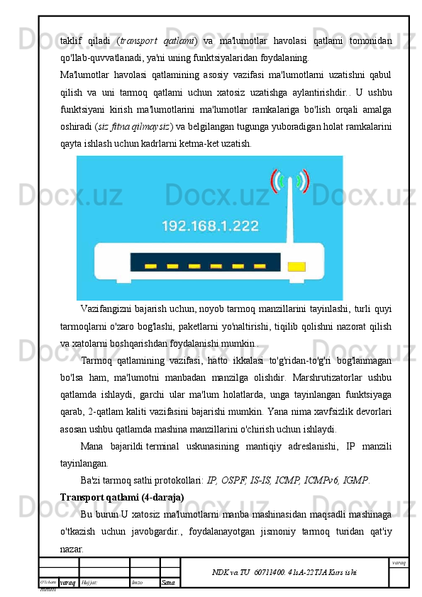 O’lcha m
mm m varaq Hujjat: Imzo
Sana  varaq
NDK va TU  60711400 .   41sA -2 2 TJA  Kurs ishitaklif   qiladi   ( transport   qatlami )   va   ma'lumotlar   havolasi   qatlami   tomonidan
qo'llab-quvvatlanadi , ya'ni uning funktsiyalaridan foydalaning.
Ma'lumotlar   havolasi   qatlamining   asosiy   vazifasi   ma'lumotlarni   uzatishni   qabul
qilish   va   uni   tarmoq   qatlami   uchun   xatosiz   uzatishga   aylantirishdir. .   U   ushbu
funktsiyani   kirish   ma'lumotlarini   ma'lumotlar   ramkalariga   bo'lish   orqali   amalga
oshiradi ( siz fitna qilmaysiz ) va belgilangan tugunga yuboradigan holat ramkalarini
qayta ishlash uchun kadrlarni ketma-ket uzatish.
Vazifangizni bajarish uchun,   noyob tarmoq manzillarini tayinlashi, turli quyi
tarmoqlarni o'zaro bog'lashi, paketlarni yo'naltirishi, tiqilib qolishni  nazorat qilish
va xatolarni boshqarishdan foydalanishi mumkin. .
Tarmoq   qatlamining   vazifasi,   hatto   ikkalasi   to'g'ridan-to'g'ri   bog'lanmagan
bo'lsa   ham,   ma'lumotni   manbadan   manzilga   olishdir.   Marshrutizatorlar   ushbu
qatlamda   ishlaydi,   garchi   ular   ma'lum   holatlarda,   unga   tayinlangan   funktsiyaga
qarab, 2-qatlam kaliti vazifasini bajarishi mumkin. Yana nima   xavfsizlik devorlari
asosan ushbu qatlamda mashina manzillarini o'chirish uchun ishlaydi .
Mana   bajarildi   terminal   uskunasining   mantiqiy   adreslanishi ,   IP   manzili
tayinlangan.
Ba'zi tarmoq sathi protokollari:   IP, OSPF, IS-IS, ICMP, ICMPv6, IGMP .
Transport qatlami (4-daraja)
Bu  burun   U  xatosiz   ma'lumotlarni  manba  mashinasidan   maqsadli  mashinaga
o'tkazish   uchun   javobgardir. ,   foydalanayotgan   jismoniy   tarmoq   turidan   qat'iy
nazar. 