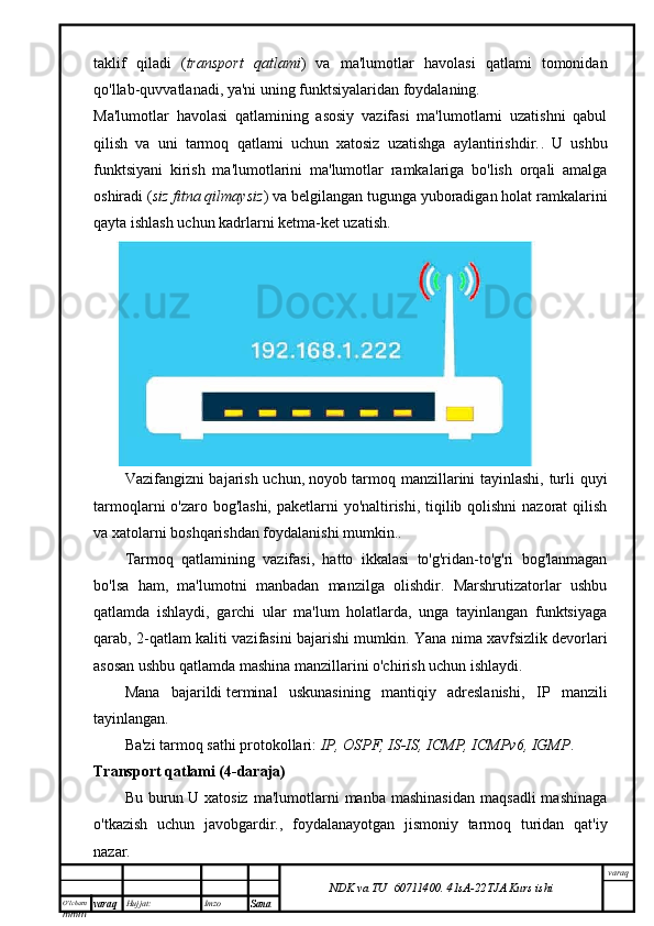 O’lcha m
mm m varaq Hujjat: Imzo
Sana  varaq
NDK va TU  60711400 .   41sA -2 2 TJA  Kurs ishitaklif   qiladi   ( transport   qatlami )   va   ma'lumotlar   havolasi   qatlami   tomonidan
qo'llab-quvvatlanadi , ya'ni uning funktsiyalaridan foydalaning.
Ma'lumotlar   havolasi   qatlamining   asosiy   vazifasi   ma'lumotlarni   uzatishni   qabul
qilish   va   uni   tarmoq   qatlami   uchun   xatosiz   uzatishga   aylantirishdir. .   U   ushbu
funktsiyani   kirish   ma'lumotlarini   ma'lumotlar   ramkalariga   bo'lish   orqali   amalga
oshiradi ( siz fitna qilmaysiz ) va belgilangan tugunga yuboradigan holat ramkalarini
qayta ishlash uchun kadrlarni ketma-ket uzatish.
Vazifangizni bajarish uchun,   noyob tarmoq manzillarini tayinlashi, turli quyi
tarmoqlarni o'zaro bog'lashi, paketlarni yo'naltirishi, tiqilib qolishni  nazorat qilish
va xatolarni boshqarishdan foydalanishi mumkin. .
Tarmoq   qatlamining   vazifasi,   hatto   ikkalasi   to'g'ridan-to'g'ri   bog'lanmagan
bo'lsa   ham,   ma'lumotni   manbadan   manzilga   olishdir.   Marshrutizatorlar   ushbu
qatlamda   ishlaydi,   garchi   ular   ma'lum   holatlarda,   unga   tayinlangan   funktsiyaga
qarab, 2-qatlam kaliti vazifasini bajarishi mumkin. Yana nima   xavfsizlik devorlari
asosan ushbu qatlamda mashina manzillarini o'chirish uchun ishlaydi .
Mana   bajarildi   terminal   uskunasining   mantiqiy   adreslanishi ,   IP   manzili
tayinlangan.
Ba'zi tarmoq sathi protokollari:   IP, OSPF, IS-IS, ICMP, ICMPv6, IGMP .
Transport qatlami (4-daraja)
Bu  burun   U  xatosiz   ma'lumotlarni  manba  mashinasidan   maqsadli  mashinaga
o'tkazish   uchun   javobgardir. ,   foydalanayotgan   jismoniy   tarmoq   turidan   qat'iy
nazar.