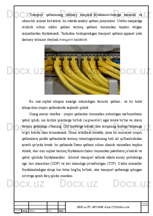 O’lcha m
mm m varaq Hujjat: Imzo
Sana  varaq
NDK va TU  60711400 .   41sA -2 2 TJA  Kurs ishiTransport   qatlamining   yakuniy   maqsadi   foydalanuvchilarga   samarali   va
ishonchli xizmat ko'rsatish, bu odatda amaliy qatlam jarayonlari . Ushbu maqsadga
erishish   uchun   ushbu   qatlam   tarmoq   qatlami   tomonidan   taqdim   etilgan
xizmatlardan foydalanadi. Tashishni boshqaradigan transport qatlami apparat yoki
dasturiy ta'minot deyiladi   transport tashkiloti .
Bu   oxir-oqibat   aloqani   amalga   oshiradigan   birinchi   qatlam. ,   va   bu   holat
allaqachon yuqori qatlamlarda saqlanib qoladi.
Uning asosiy vazifasi - yuqori qatlamlar tomonidan yuborilgan ma'lumotlarni
qabul qilish, uni kichik qismlarga bo'lish ( segmentlar ) agar kerak bo'lsa va ularni
tarmoq qatlamiga o'tkazing . OSI modeliga kelsak, ular aloqaning boshqa tomoniga
to'g'ri kelishi ham ta'minlanadi. Shuni ta'kidlash kerakki, yana bir xususiyat   yuqori
qatlamlarni pastki qatlamlarda tarmoq texnologiyalarining turli xil qo'llanilishidan
ajratib qo'yishi kerak . bu qatlamda   Seans qatlami uchun ulanish xizmatlari taqdim
etiladi, ular oxir-oqibat tarmoq foydalanuvchilari tomonidan paketlarni jo'natish va
qabul   qilishda   foydalanadilar. .   Internet   transport   sathida   ikkita   asosiy   protokolga
ega, biri ulanishsiz (UDP) va biri ulanishga yo'naltirilgan (TCP). Ushbu xizmatlar
foydalaniladigan aloqa turi  bilan bog'liq bo'ladi, ular  transport  qatlamiga qilingan
so'rovga qarab farq qilishi mumkin. 