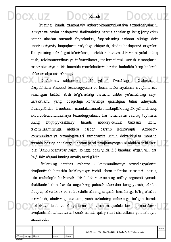 O’lcha m
mm m varaq Hujjat: Imzo
Sana  varaq
NDK va TU  60711400 .   41sA -2 2 TJA  Kurs ishiKirish
Bugungi   kunda   zamonaviy   axborot-kommunikatsiya   texnologiyalarini
jamiyat  va  davlat   boshqaruvi  faoliyatining barcha  sohalariga  keng joriy etish
hamda   ulardan   samarali   foydalanish,   fuqarolarning   axborot   olishga   doir
konstitutsiyaviy   huquqlarini   ro'yobga   chiqarish,   davlat   boshqaruvi   organlari
faoliyatining ochiqligini  ta'minlash,  ―elektron hukumat  tizimini  jadal  tatbiq‖
etish,   telekommunikatsiya   infratuzilmasi,   ma'lumotlarni   uzatish   tarmoqlarini
modernizatsiya   qilish   borasida   mamlakatimiz   barcha   hududida   keng   ko'lamli
ishlar amalga oshirilmoqda.
Davlatimiz   rahbarining   2015   yil   4   fevraldagi   ―O'zbekiston
Respublikasi   Axborot   texnologiyalari   va   kommunikatsiyalarini   rivojlantirish
vazirligini   tashkil   etish   to'g‘risida gi   farmoni   ushbu   yo'nalishdagi   sa'y-	
‖
harakatlarni   yangi   bosqichga   ko'tarishga   qaratilgani   bilan   nihoyatda
ahamiyatlidir.     Binobarin,   mamlakatimizda   mustaqillikning   ilk   yillaridanoq,
axborot-kommunikatsiya   texnologiyalarini   har   tomonlama   ravnaq   toptirish,
uning   huquqiy-tashkiliy   hamda   moddiy-tehnik   bazasini   izchil
takomillashtirishga   alohida   e'tibor   qaratib   kelinayapti.   Axborot-
kommunikatsiya   texnologiyalari   zamonamiz   uchun   dolzarbligiga   monand
sur'atda boshqa sohalarga nisbatan jadal rivojlanayotganini alohida ta'kidlash
joiz.   Ushbu   xizmatlar   hajmi   so'nggi   besh   yilda   3,3   barobar,   o'tgan   yili   esa
24,5 foiz o'sgani buning amaliy tasdig‘idir. 
Bularning   barchasi   axborot   -   kommunikatsiya   texnologiyalarini
rivojlantirish   borasida   ko'rilayotgan   izchil   chora-tadbirlar   samarasi,   desak,
aslo   mubolag‘a   bo'lmaydi.   Istiqbolda   internetning   milliy   segmenti   yanada
shakllantirilishini   hamda   unga   keng   polosali   ulanishni   kengaytirish,   telefon
aloqasi,   televidenie   va   radioeshittirishning   raqamli   tizimlariga   to'liq   o'tishni
ta'minlash,   aholining,   xususan,   yosh   avlodning   axborotga   bo'lgan   hamda
intellektual   talab   va   ehtiyojlarini   qondirish   maqsadida   tarmoq   resurslarini
rivojlantirish uchun zarur texnik hamda qulay shart-sharoitlarni yaratish ayni
muddaodir. 