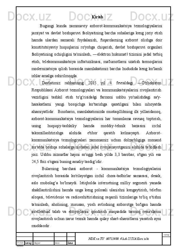 O’lcha m
mm m varaq Hujjat: Imzo
Sana  varaq
NDK va TU  60711400 .   41sA -2 2 TJA  Kurs ishiKirish
Bugungi   kunda   zamonaviy   axborot-kommunikatsiya   texnologiyalarini
jamiyat  va  davlat   boshqaruvi  faoliyatining barcha  sohalariga  keng joriy etish
hamda   ulardan   samarali   foydalanish,   fuqarolarning   axborot   olishga   doir
konstitutsiyaviy   huquqlarini   ro'yobga   chiqarish,   davlat   boshqaruvi   organlari
faoliyatining ochiqligini  ta'minlash,  ―elektron hukumat  tizimini  jadal  tatbiq‖
etish,   telekommunikatsiya   infratuzilmasi,   ma'lumotlarni   uzatish   tarmoqlarini
modernizatsiya   qilish   borasida   mamlakatimiz   barcha   hududida   keng   ko'lamli
ishlar amalga oshirilmoqda.
Davlatimiz   rahbarining   2015   yil   4   fevraldagi   ―O'zbekiston
Respublikasi   Axborot   texnologiyalari   va   kommunikatsiyalarini   rivojlantirish
vazirligini   tashkil   etish   to'g‘risida gi   farmoni   ushbu   yo'nalishdagi   sa'y-	
‖
harakatlarni   yangi   bosqichga   ko'tarishga   qaratilgani   bilan   nihoyatda
ahamiyatlidir.     Binobarin,   mamlakatimizda   mustaqillikning   ilk   yillaridanoq,
axborot-kommunikatsiya   texnologiyalarini   har   tomonlama   ravnaq   toptirish,
uning   huquqiy-tashkiliy   hamda   moddiy-tehnik   bazasini   izchil
takomillashtirishga   alohida   e'tibor   qaratib   kelinayapti.   Axborot-
kommunikatsiya   texnologiyalari   zamonamiz   uchun   dolzarbligiga   monand
sur'atda boshqa sohalarga nisbatan jadal rivojlanayotganini alohida ta'kidlash
joiz.   Ushbu   xizmatlar   hajmi   so'nggi   besh   yilda   3,3   barobar,   o'tgan   yili   esa
24,5 foiz o'sgani buning amaliy tasdig‘idir. 
Bularning   barchasi   axborot   -   kommunikatsiya   texnologiyalarini
rivojlantirish   borasida   ko'rilayotgan   izchil   chora-tadbirlar   samarasi,   desak,
aslo   mubolag‘a   bo'lmaydi.   Istiqbolda   internetning   milliy   segmenti   yanada
shakllantirilishini   hamda   unga   keng   polosali   ulanishni   kengaytirish,   telefon
aloqasi,   televidenie   va   radioeshittirishning   raqamli   tizimlariga   to'liq   o'tishni
ta'minlash,   aholining,   xususan,   yosh   avlodning   axborotga   bo'lgan   hamda
intellektual   talab   va   ehtiyojlarini   qondirish   maqsadida   tarmoq   resurslarini
rivojlantirish uchun zarur texnik hamda qulay shart-sharoitlarni yaratish ayni
muddaodir.