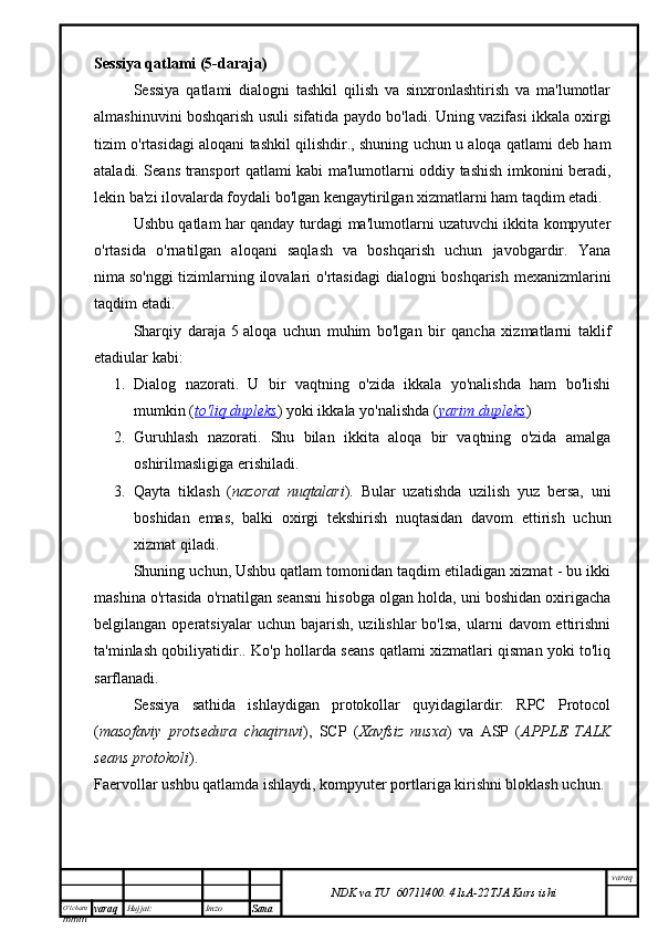 O’lcha m
mm m varaq Hujjat: Imzo
Sana  varaq
NDK va TU  60711400 .   41sA -2 2 TJA  Kurs ishiSessiya qatlami (5-daraja)
Sessiya   qatlami   dialogni   tashkil   qilish   va   sinxronlashtirish   va   ma'lumotlar
almashinuvini boshqarish usuli sifatida paydo bo'ladi.   Uning vazifasi ikkala oxirgi
tizim o'rtasidagi aloqani tashkil qilishdir. , shuning uchun u aloqa qatlami deb ham
ataladi. Seans transport qatlami kabi ma'lumotlarni oddiy tashish imkonini beradi,
lekin ba'zi ilovalarda foydali bo'lgan kengaytirilgan xizmatlarni ham taqdim etadi.
Ushbu qatlam har qanday turdagi ma'lumotlarni uzatuvchi ikkita kompyuter
o'rtasida   o'rnatilgan   aloqani   saqlash   va   boshqarish   uchun   javobgardir.   Yana
nima   so'nggi  tizimlarning ilovalari  o'rtasidagi  dialogni boshqarish mexanizmlarini
taqdim etadi .
Sharqiy   daraja   5   aloqa   uchun   muhim   bo'lgan   bir   qancha   xizmatlarni   taklif
etadi ular kabi:
1. Dialog   nazorati .   U   bir   vaqtning   o'zida   ikkala   yo'nalishda   ham   bo'lishi
mumkin ( to'liq dupleks ) yoki ikkala yo'nalishda ( yarim dupleks )
2. Guruhlash   nazorati .   Shu   bilan   ikkita   aloqa   bir   vaqtning   o'zida   amalga
oshirilmasligiga erishiladi.
3. Qayta   tiklash   ( nazorat   nuqtalari ) .   Bular   uzatishda   uzilish   yuz   bersa,   uni
boshidan   emas,   balki   oxirgi   tekshirish   nuqtasidan   davom   ettirish   uchun
xizmat qiladi.
Shuning uchun,   Ushbu qatlam tomonidan taqdim etiladigan xizmat - bu ikki
mashina o'rtasida o'rnatilgan seansni hisobga olgan holda, uni boshidan oxirigacha
belgilangan  operatsiyalar  uchun  bajarish,  uzilishlar  bo'lsa,  ularni   davom  ettirishni
ta'minlash qobiliyatidir. . Ko'p hollarda seans qatlami xizmatlari qisman yoki to'liq
sarflanadi.
Sessiya   sathida   ishlaydigan   protokollar   quyidagilardir:   RPC   Protocol
( masofaviy   protsedura   chaqiruvi ),   SCP   ( Xavfsiz   nusxa )   va   ASP   ( APPLE   TALK
seans protokoli ).
Faervollar ushbu qatlamda ishlaydi , kompyuter portlariga kirishni bloklash uchun. 