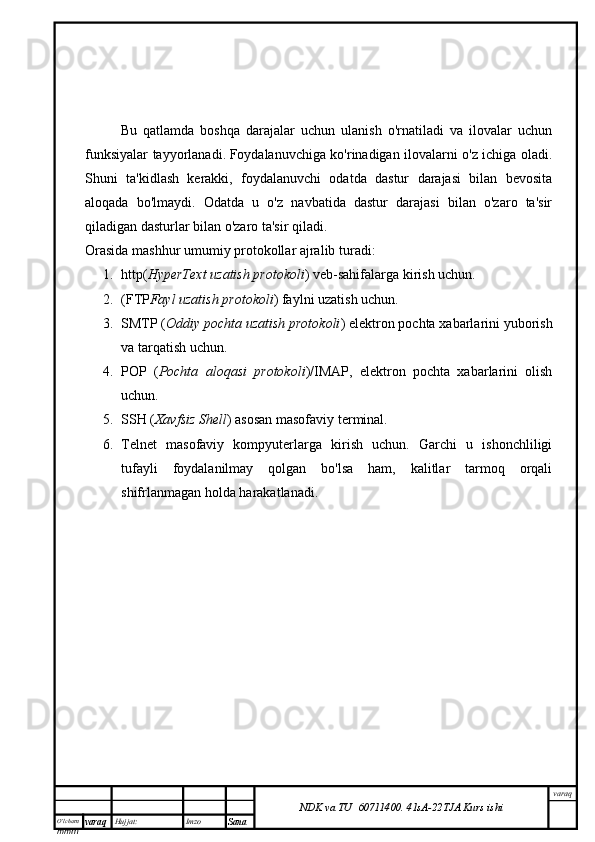 O’lcha m
mm m varaq Hujjat: Imzo
Sana  varaq
NDK va TU  60711400 .   41sA -2 2 TJA  Kurs ishiBu   qatlamda   boshqa   darajalar   uchun   ulanish   o'rnatiladi   va   ilovalar   uchun
funksiyalar tayyorlanadi.   Foydalanuvchiga ko'rinadigan ilovalarni o'z ichiga oladi .
Shuni   ta'kidlash   kerakki,   foydalanuvchi   odatda   dastur   darajasi   bilan   bevosita
aloqada   bo'lmaydi.   Odatda   u   o'z   navbatida   dastur   darajasi   bilan   o'zaro   ta'sir
qiladigan dasturlar bilan o'zaro ta'sir qiladi.
Orasida   mashhur umumiy protokollar   ajralib turadi:
1. http( HyperText uzatish protokoli ) veb-sahifalarga kirish uchun.
2. (FTP Fayl uzatish protokoli ) faylni uzatish uchun.
3. SMTP ( Oddiy pochta uzatish protokoli ) elektron pochta xabarlarini yuborish
va tarqatish uchun.
4. POP   ( Pochta   aloqasi   protokoli )/IMAP,   elektron   pochta   xabarlarini   olish
uchun.
5. SSH ( Xavfsiz Shell ) asosan masofaviy terminal.
6. Telnet   masofaviy   kompyuterlarga   kirish   uchun.   Garchi   u   ishonchliligi
tufayli   foydalanilmay   qolgan   bo'lsa   ham,   kalitlar   tarmoq   orqali
shifrlanmagan holda harakatlanadi. 