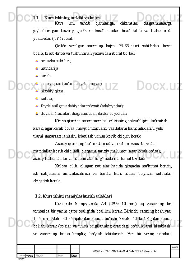 O’lcha m
mm m varaq Hujjat: Imzo
Sana  varaq
NDK va TU  60711400 .   41sA -2 2 TJA  Kurs ishi1.1. Kurs ishining tarkibi va hajmi
Kurs   ishi   tarkib   qismlariga,   chizmalar,   diagrammalarga
joylashtirilgan   tasviriy   grafik   materiallar   bilan   hisob-kitob   va   tushuntirish
yozuvidan (TY) iborat.
Qo'lda   yozilgan   matnning   hajmi   25-35   jami   sahifadan   iborat
bo'lib, hisob-kitob va tushuntirish yozuvidan iborat bo’ladi:
sarlavha sahifasi;
mundarija 
kirish
asosiy qism (bo'limlarga bo'lingan)
hisobiy qism
xulosa;
foydalanilgan adabiyotlar ro'yxati (adabiyotlar);
ilovalar (rasmlar, diagrammalar, dastur ro'yxatlari
Kirish qismida muammoni hal qilishning dolzarbligini ko'rsatish 
kerak, agar kerak bo'lsa, mavjud tizimlarni vazifalarni kamchiliklarini yoki 
ularni samarasiz ishlarini isbotlash uchun ko'rib chiqish kerak.
Asosiy qismning bo'limida muddatli ish mavzusi bo'yicha 
materiallar ko'rib chiqiladi: qisqacha tarixiy ma'lumot (agar kerak bo'lsa); 
asosiy tushunchalar va ishlanmalar to’g’risida ma’lumot beriladi.
Xulosa   qilib,   olingan   natijalar   haqida   qisqacha   ma'lumot   berish,
ish   natijalarini   umumlashtirish   va   barcha   kurs   ishlari   bo'yicha   xulosalar
chiqarish kerak.
1.2. Kurs ishini  rasmiylashtirish talablari
Kurs   ishi   kompyuterda   A4   (297x210   mm)   oq   varaqning   bir
tomonida bir yarim qator oralig'ida bosilishi kerak. Birinchi satrning hoshiyasi
1,25   sm.   Matn   30-35   qatordan   iborat   bo'lishi   kerak,   60   ta   belgidan   iborat
bo'lishi   kerak (so'zlar   va  tinish  belgilarining orasidagi  bo'shliqlarni   hisoblash)
va   varaqning   butun   kengligi   bo'ylab   tekislanadi.   Har   bir   varoq   standart: