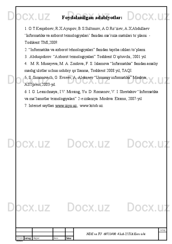 O’lcha m
mm m varaq Hujjat: Imzo
Sana  varaq
NDK va TU  60711400 .   41sA -2 2 TJA  Kurs ishiFoydalanilgan adabiyotlar:
1. O.T.Kenjaboev, R.X.Ayupov, B.S.Sultonov, A.O.Ro‘ziev, A.X.Abdullaev
‘Informatika va axborot texnologiyalari’ fanidan ma’ruza matnlari to`plami.  - 
Toshkent:TMI,2009.
2. “Informatika va axborot tehnologiyalari” fanidan tajriba ishlari to’plami.
3.  . Abduqodirov. “Axborot texnologiyalari” Toshkent O`qituvchi, 2001 yil.
4.   M. R. Musayeva, M. A. Zoidova, F. S. Islamova “Informatika” fanidan amaliy 
mashg`ulotlar uchun uslubiy qo`llanma, Toshkent 2008 yil, TAQI.
5. S. Simonovich, G. Evseev, A. Alekseev “Umumiy informatika” Moskva: 
ASTpress,2003-yil.
6. I. G. Lesnichnaya, I.V. Missing, Yu. D. Romanov, V. I. Shestakov “Informatika 
va ma’lumotlar texnologiyalari” 2-e izdaniya. Moskva: Eksmo, 2007-yil 
7. Internet saytlari  www.ziyo.uz ,  www.kitob.uz. 