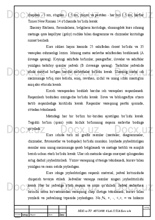 O’lcha m
mm m varaq Hujjat: Imzo
Sana  varaq
NDK va TU  60711400 .   41sA -2 2 TJA  Kurs ishichapdan - 3 sm, o'ngdan - 1,5 sm, yuqori va pastdan - har biri 1,5 sm, harflar
Times New Roman 14 o'lchamda bo’lishi kerak.
Shaxsiy fikrlarni, formulalarni, belgilarni kiritishga, shuningdek kurs ishning
matniga qora kapillyar (geliy) ruchka bilan diagramma va chizmalar kiritishga
ruxsat beriladi.
Kurs   ishlari   hajmi   kamida   25   sahifadan   iborat   bo'lishi   va   35
varaqdan  oshmasligi   lozim.  Ishning  matni   sarlavha  sahifasidan   boshlanadi   (A
ilovaga   qarang).   Keyingi   sahifada   bo'limlar,   paragraflar,   ilovalar   va   sahifalar
yozilgan   tarkibiy   qismlar   jadvali   (B   ilovasiga   qarang).   Tarkiblar   jadvalida
ishda   mavjud   bo'lgan   barcha   sarlavhalar   bo'lishi   kerak.   Ularning   matni   ish
mazmuniga   to'liq   mos   kelishi,   aniq,   ravshan,   izchil   va   uning   ichki   mantig'ini
aniq aks ettirishi kerak.
Kirish   varaqasidan   boshlab   barcha   ish   varaqalari   raqamlanadi.
Raqamlash   boshidan   oxirigacha   bo'lishi   kerak.   Ilova   va   bibliografiya   o'zaro
tartib   raqamlashga   kiritilishi   kerak.   Raqamlar   varaqning   pastki   qismida,
o'rtadan tekislanadi.
Matndagi   har   bir   bo'lim   bir-biridan   ajratilgan   bo’lishi   kerak.
Tegishli   bo'lim   (qism)   yoki   kichik   bo'limning   raqami   sarlavha   boshiga
qo'yiladi.
Kurs   ishida   turli   xil   grafik   rasmlar   (xaritalar,   diagrammalar,
chizmalar, fotosuratlar va boshqalar) bo'lishi mumkin. loyihada joylashtirilgan
rasmlar soni uning mazmuniga qarab belgilanadi va matnga tartibli va aniqlik
berish uchun etarli bo'lishi kerak. Ular ish matnida ularga murojaat qilingandan
so'ng darhol joylashtiriladi. Yozuv varaqning o'rtasiga tekislanadi, kursiv bilan
yozilgan va rasm ostida joylashgan.
Kurs   ishiga   joylashtirilgan   raqamli   material,   jadval   ko'rinishida
chiqarish   tavsiya   etiladi.   Jadvallar   varaqqa   rasmlar   singari   joylashtirilishi
kerak.   Har   bir   jadvalga   o'tish   raqami   va   imzo   qo'shiladi.   Jadval   sarlavhasi
birinchi   satrni   ko'rsatmasdan   varaqning   chap   chetiga   tekislanadi,   kursiv   bilan
yoziladi   va   jadvalning   tepasida   joylashgan.   No.,%,   +,   -,   <,>,   =   va   hokazo