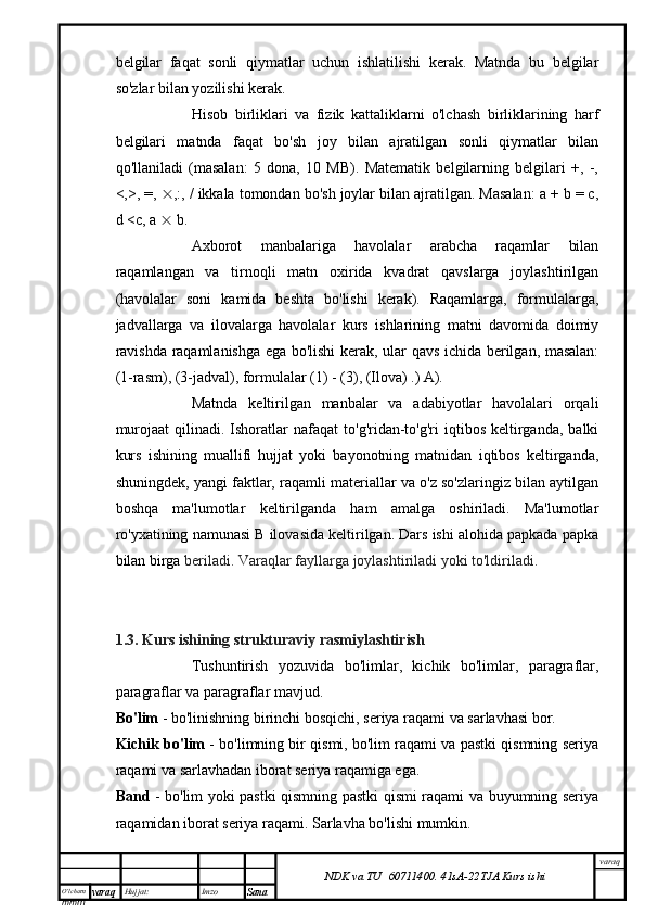 O’lcha m
mm m varaq Hujjat: Imzo
Sana  varaq
NDK va TU  60711400 .   41sA -2 2 TJA  Kurs ishibelgilar   faqat   sonli   qiymatlar   uchun   ishlatilishi   kerak.   Matnda   bu   belgilar
so'zlar bilan yozilishi kerak.
Hisob   birliklari   va   fizik   kattaliklarni   o'lchash   birliklarining   harf
belgilari   matnda   faqat   bo'sh   joy   bilan   ajratilgan   sonli   qiymatlar   bilan
qo'llaniladi   (masalan:   5   dona,   10   MB).   Matematik   belgilarning   belgilari   +,   -,
<,>, =,   ,:, / ikkala tomondan bo'sh joylar bilan ajratilgan. Masalan: a + b = c,
d <c, a    b.
Axborot   manbalariga   havolalar   arabcha   raqamlar   bilan
raqamlangan   va   tirnoqli   matn   oxirida   kvadrat   qavslarga   joylashtirilgan
(havolalar   soni   kamida   beshta   bo'lishi   kerak).   Raqamlarga,   formulalarga,
jadvallarga   va   ilovalarga   havolalar   kurs   ishlarining   matni   davomida   doimiy
ravishda raqamlanishga ega bo'lishi kerak, ular qavs ichida berilgan, masalan:
(1-rasm), (3-jadval), formulalar (1) - (3), (Ilova) .) A).
Matnda   keltirilgan   manbalar   va   adabiyotlar   havolalari   orqali
murojaat  qilinadi.  Ishoratlar   nafaqat   to'g'ridan-to'g'ri  iqtibos   keltirganda,  balki
kurs   ishining   muallifi   hujjat   yoki   bayonotning   matnidan   iqtibos   keltirganda,
shuningdek, yangi faktlar, raqamli materiallar va o'z so'zlaringiz bilan aytilgan
boshqa   ma'lumotlar   keltirilganda   ham   amalga   oshiriladi.   Ma'lumotlar
ro'yxatining namunasi B ilovasida keltirilgan. Dars ishi alohida papkada papka
bilan birga  beriladi. Varaqlar fayllarga joylashtiriladi yoki to'ldiriladi.
1.3. Kurs ishining strukturaviy rasmiylashtirish
Tushuntirish   yozuvida   bo'limlar,   kichik   bo'limlar,   paragraflar,
paragraflar va paragraflar mavjud.
Bo'lim  - bo'linishning birinchi bosqichi, seriya raqami va sarlavhasi bor.
Kichik bo'lim  - bo'limning bir qismi, bo'lim raqami va pastki qismning seriya
raqami va sarlavhadan iborat seriya raqamiga ega.
Band   - bo'lim yoki pastki qismning pastki qismi raqami va buyumning seriya
raqamidan iborat seriya raqami. Sarlavha bo'lishi mumkin.