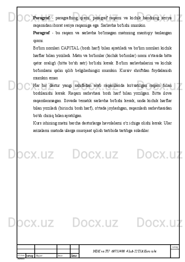 O’lcha m
mm m varaq Hujjat: Imzo
Sana  varaq
NDK va TU  60711400 .   41sA -2 2 TJA  Kurs ishiParagraf   -   paragrafning   qismi,   paragraf   raqami   va   kichik   bandning   seriya
raqamidan iborat seriya raqamiga ega. Sarlavha bo'lishi mumkin.
Paragraf   -   bu   raqam   va   sarlavha   bo'lmagan   matnning   mantiqiy   tanlangan
qismi.
Bo'lim nomlari CAPITAL (bosh harf) bilan ajratiladi va bo'lim nomlari kichik
harflar bilan yoziladi. Matn va bo'limlar (kichik bo'limlar) nomi o'rtasida bitta
qator   oralig'i   (bitta   bo'sh   satr)   bo'lishi   kerak.   Bo'lim   sarlavhalarini   va   kichik
bo'limlarni   qalin   qilib   belgilashingiz   mumkin.   Kursiv   shriftdan   foydalanish
mumkin emas.
Har   bir   dastur   yangi   sahifadan   arab   raqamlarida   ko'rsatilgan   raqam   bilan
boshlanishi   kerak.   Raqam   sarlavhasi   bosh   harf   bilan   yozilgan.   Bitta   ilova
raqamlanmagan.   Ilovada   tematik   sarlavha   bo'lishi   kerak,   unda   kichik   harflar
bilan yoziladi (birinchi bosh harf), o'rtada joylashgan, raqamlash sarlavhasidan
bo'sh chiziq bilan ajratilgan.
Kurs ishining matni barcha dasturlarga havolalarni o'z ichiga olishi kerak. Ular
arizalarni matnda ularga murojaat qilish tartibida tartibga soladilar. 