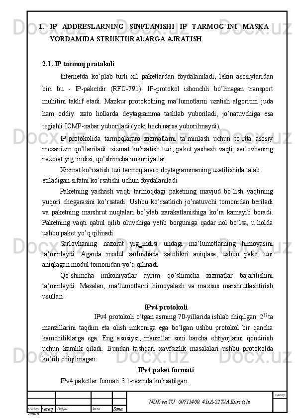 O’lcha m
mm m varaq Hujjat: Imzo
Sana  varaq
NDK va TU  60711400 .   41sA -2 2 TJA  Kurs ishi2.1. IP tarmoq pratakoli
Internetda   ko’plab   turli   xil   paketlardan   foydalaniladi,   lekin   asosiylaridan
biri   bu   -   IP-paketdir   (RFC-791).   IP-protokol   ishonchli   bo’lmagan   transport
muhitini   taklif   etadi.   Mazkur   protokolning   ma‘lumotlarni   uzatish   algoritmi   juda
ham   oddiy:   xato   hollarda   deytagramma   tashlab   yuboriladi,   jo’natuvchiga   esa
tegishli ICMP-xabar yuboriladi (yoki hech narsa yuborilmaydi).
IP-protokolida   tarmoqlararo   xizmatlarni   ta‘minlash   uchun   to’rtta   asosiy
mexanizm   qo’llaniladi:   xizmat   ko’rsatish   turi,   paket   yashash   vaqti,   sarlovhaning
nazorat yig‗indisi, qo’shimcha imkoniyatlar.
Xizmat ko’rsatish turi tarmoqlararo deytagrammaning uzatilishida talab 
etiladigan sifatni ko’rsatishi uchun foydalaniladi.
Paketning   yashash   vaqti   tarmoqdagi   paketning   mavjud   bo’lish   vaqtining
yuqori   chegarasini   ko’rsatadi.   Ushbu   ko’rsatkich   jo’natuvchi   tomonidan   beriladi
va   paketning   marshrut   nuqtalari   bo’ylab   xarakatlanishiga   ko’ra   kamayib   boradi.
Paketning   vaqti   qabul   qilib   oluvchiga   yetib   borguniga   qadar   nol   bo’lsa,   u   holda
ushbu paket yo’q qilinadi.
Sarlovhaning   nazorat   yig‗indisi   undagi   ma‘lumotlarning   himoyasini
ta‘minlaydi.   Agarda   modul   sarlovhada   xatolikni   aniqlasa,   ushbu   paket   uni
aniqlagan modul tomonidan yo’q qilinadi.
Qo’shimcha   imkoniyatlar   ayrim   qo’shimcha   xizmatlar   bajarilishini
ta‘minlaydi.   Masalan,   ma‘lumotlarni   himoyalash   va   maxsus   marshrutlashtirish
usullari.
IPv4 protokoli
IPv4 protokoli o’tgan asrning 70-yillarida ishlab chiqilgan. 2 32 
ta
manzillarini   taqdim   eta   olish   imkoniga   ega   bo’lgan   ushbu   protokol   bir   qancha
kamchiliklarga   ega.   Eng   asosiysi,   manzillar   soni   barcha   ehtiyojlarni   qondirish
uchun   kamlik   qiladi.   Bundan   tashqari   xavfsizlik   masalalari   ushbu   protokolda
ko’rib chiqilmagan.
IPv4 paket formati
IPv4 paketlar formati 3.1-rasmda ko’rsatilgan.1. IP   ADDRESLARNING   SINFLANISHI   IP   TARMOG`INI   MASKA
YORDAMIDA STRUKTURALARGA AJRATISH 