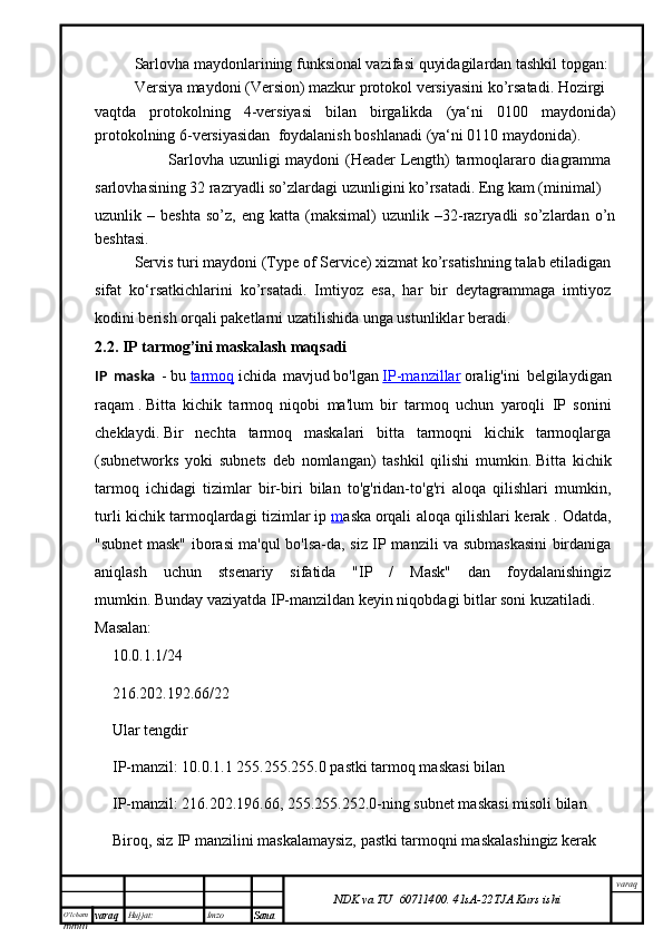 O’lcha m
mm m varaq Hujjat: Imzo
Sana  varaq
NDK va TU  60711400 .   41sA -2 2 TJA  Kurs ishiSarlovha maydonlarining funksional vazifasi quyidagilardan tashkil topgan: 
Versiya maydoni (Version) mazkur protokol versiyasini ko’rsatadi. Hozirgi
vaqtda   protokolning   4-versiyasi   bilan   birgalikda   (ya‘ni   0100   maydonida)
protokolning 6-versiyasidan  foydalanish boshlanadi (ya‘ni 0110 maydonida).
                            Sarlovha uzunligi maydoni (Header Length) tarmoqlararo diagramma
sarlovhasining 32 razryadli so’zlardagi uzunligini ko’rsatadi. Eng kam (minimal)
uzunlik  –   beshta   so’z,   eng  katta   (maksimal)   uzunlik   –32-razryadli   so’zlardan   o’n
beshtasi.
Servis turi maydoni (Type of Service) xizmat ko’rsatishning talab etiladigan
sifat   ko‘rsatkichlarini   ko’rsatadi.   Imtiyoz   esa,   har   bir   deytagrammaga   imtiyoz
kodini berish orqali paketlarni uzatilishida unga ustunliklar beradi.
2.2. IP tarmog’ini maskalash maqsadi
IP   maska   -   bu   tarmoq   ichida   mavjud   bo'lgan   IP-manzillar   oralig'ini   belgilaydigan
raqam   .   Bitta   kichik   tarmoq   niqobi   ma'lum   bir   tarmoq   uchun   yaroqli   IP   sonini
cheklaydi.   Bir   nechta   tarmoq   maskalari   bitta   tarmoqni   kichik   tarmoqlarga
(subnetworks   yoki   subnets   deb   nomlangan)   tashkil   qilishi   mumkin.   Bitta   kichik
tarmoq   ichidagi   tizimlar   bir-biri   bilan   to'g'ridan-to'g'ri   aloqa   qilishlari   mumkin,
turli kichik tarmoqlardagi tizimlar   ip   m aska   orqali aloqa qilishlari kerak   .   Odatda,
"subnet mask" iborasi ma'qul bo'lsa-da, siz IP manzili va submaskasini birdaniga
aniqlash   uchun   stsenariy   sifatida   "IP   /   Mask"   dan   foydalanishingiz
mumkin.   Bunday vaziyatda IP-manzildan keyin niqobdagi bitlar soni kuzatiladi.  
Masalan:
10.0.1.1/24
216.202.192.66/22
Ular tengdir
IP-manzil: 10.0.1.1 255.255.255.0 pastki tarmoq maskasi bilan
IP-manzil: 216.202.196.66, 255.255.252.0-ning subnet maskasi misoli bilan
Biroq, siz IP manzilini maskalamaysiz, pastki tarmoqni maskalashingiz kerak 