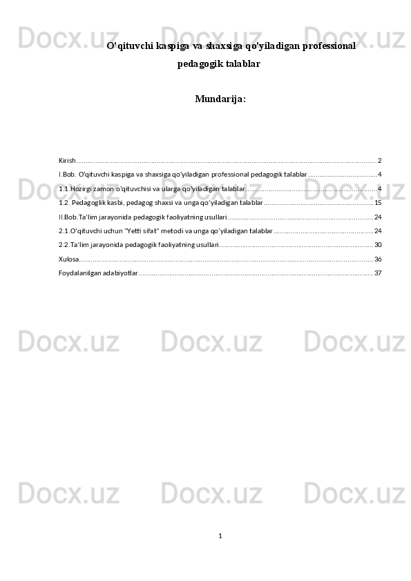 O'qituvchi kaspiga va shaxsiga qo'yiladigan professional
pedagogik talablar
Mundarija:
Kirish ............................................................................................................................................................ 2
I.Bob. O'qituvchi kaspiga va shaxsiga qo'yiladigan professional pedagogik talablar .................................... 4
1.1.Hozirgi zamon o‘qituvchisi va ularga qo‘yiladigan talablar .................................................................... 4
1.2. Pedagoglik kasbi, pedagog shaxsi va unga qo‘yiladigan talablar ......................................................... 15
II.Bob.Ta’lim jarayonida pedagogik faoliyatning usullari ........................................................................... 24
2.1.O‘qituvchi uchun "Yetti sifat" metodi va unga qo’yiladigan talablar .................................................... 24
2.2.Ta’lim jarayonida pedagogik faoliyatning usullari ................................................................................ 30
Xulosa. ....................................................................................................................................................... 36
Foydalanilgan adabiyotlar .......................................................................................................................... 37
1 