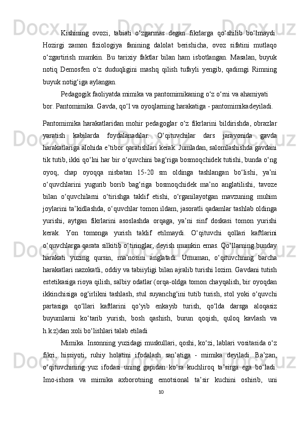 Kishining   ovozi,   tabiati   o‘zgarmas   degan   fikrlarga   qo‘shilib   bo‘lmaydi.
Hozirgi   zamon   fiziologiya   fanining   dalolat   berishicha,   ovoz   sifatini   mutlaqo
o‘zgartirish   mumkin.   Bu   tarixiy   faktlar   bilan   ham   isbotlangan.   Masalan,   buyuk
notiq   Demosfen   o‘z   duduqligini   mashq   qilish   tufayli   yengib,   qadimgi   Rimning
buyuk notig‘iga aylangan.
Pedagogik faoliyatda mimika va pantomimikaning o‘z o‘rni va ahamiyati 
bor. Pantomimika. Gavda, qo‘l va oyoqlarning harakatiga - pantomimikadeyiladi.
Pantomimika   harakatlaridan   mohir   pedagoglar   o‘z   fikrlarini   bildirishda,   obrazlar
yaratish   kabilarda   foydalanadilar.   O‘qituvchilar   dars   jarayonida   gavda
harakatlariga alohida e’tibor qaratishlari kerak. Jumladan, salomlashishda gavdani
tik tutib, ikki qo‘lni har bir o‘quvchini bag‘riga bosmoqchidek tutishi, bunda o‘ng
oyoq,   chap   oyoqqa   nisbatan   15-20   sm   oldinga   tashlangan   bo‘lishi,   ya’ni
o‘quvchlarini   yugurib   borib   bag‘riga   bosmoqchidek   ma’no   anglatilishi,   tavoze
bilan   o‘quvchilarni   o‘tirishga   taklif   etishi,   o‘rganilayotgan   mavzuning   muhim
joylarini ta’kidlashda, o‘quvchlar tomon ildam, jasoratli qadamlar tashlab oldinga
yurishi,   aytgan   fikrlarini   asoslashda   orqaga,   ya’ni   sinf   doskasi   tomon   yurishi
kerak.   Yon   tomonga   yurish   taklif   etilmaydi.   O‘qituvchi   qollari   kaftlarini
o‘quvchlarga qarata silkitib o‘tiringlar, deyish mumkin emas. Qo‘llarning bunday
harakati   yuzing   qursin,   ma’nosini   anglatadi.   Umuman,   o‘qituvchning   barcha
harakatlari nazokatli, oddiy va tabiiyligi bilan ajralib turishi lozim. Gavdani tutish
estetikasiga rioya qilish, salbiy odatlar (orqa-oldga tomon chayqalish, bir oyoqdan
ikkinchisiga   og‘irlikni   tashlash,   stul   suyanchg‘ini   tutib   turish,   stol   yoki   o‘quvchi
partasiga   qo‘llari   kaftlarini   qo‘yib   enkayib   turish,   qo‘lda   darsga   aloqasiz
buyumlarni   ko‘tarib   yurish,   bosh   qashish,   burun   qoqish,   quloq   kavlash   va
h.k.z)dan xoli bo‘lishlari talab etiladi
Mimika. Insonning yuzidagi muskullari, qoshi, ko‘zi, lablari vositasida o‘z
fikri,   hissiyoti,   ruhiy   holatini   ifodalash   san’atiga   -   mimika   deyiladi.   Ba’zan,
o‘qituvchining   yuz   ifodasi   uning   gapidan   ko‘ra   kuchliroq   ta’sirga   ega   bo‘ladi.
Imo-ishora   va   mimika   axborotning   emotsional   ta’sir   kuchini   oshirib,   uni
10