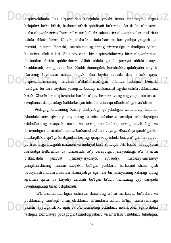 o‘qituvchilarda   “bu   o‘quvchidan   kelajakda   yaxshi   inson   chiqmaydi”   degan
kelajakni   ko‘ra   bilish,   bashorat   qilish   qobiliyati   ko‘ramiz.   Aslida   bu   o‘qituvchi
o‘sha o‘quvchisining “yomon” inson bo‘lishi sabablarini o‘z vaqtida bartaraf etish
ustida   ishlashi   lozim.   Chunki,   o‘sha   bitta   bola   ham   ma’lum   yoshga   yetgach   ota-
onasini,   oilasini   boqishi,   mamlakatning   uning   zimmasiga   tushadigan   yukini
ko‘tarishi   talab   etiladi.   Shunday   ekan,   biz   o‘qituvchilarning   biror   o‘quvchimizni
e’tibordan   chetda   qoldirishimiz   Alloh   oldida   gunoh,   jamiyat   oldida   jinoyat
hisoblanadi, uning javobi bor. Xuddi shuningdek, konstruktiv qobiliyatni olaylik.
Darsning   loyihasini   ishlab   chqdik.   Shu   loyiha   asosida   dars   o‘tsak,   qaysi
o‘quvchilarimizning   mavzuni   o‘zlashtirmasligini   oldindan   bilamiz.   Demak,
tuzulgan   bu   dars   loyihasi   yaroqsiz,   boshqa   mukammal   lqyiha   ustida   ishlashimiz
kerak. Chunki biz o‘qituvchilar har bir o‘quvchimizni uning eng yaqin intellektual
rivojlanish darajasidagi kafolatlangan bilimlar bilan qurollantirishga mas’ulmiz.
Pedagog   xodimning   kasbiy   faoliyatiga   qo‘yiladigan   zamonaviy   talablar.
Mamlakatimiz   ijtimoiy   hayotining   barcha   sohalarida   amalga   oshirilayotgan
islohotlarning   maqsadi   inson   va   uning   manfaatlari,   uning   xavfsizligi   va
farovonligini ta’minlash hamda barkamol avlodni voyaga etkazishga qaratilgandir.
mustaqillikni qo‘lga kiritgandan keyingi qisqa vaqt ichida bosib o‘tgan taraqqiyot
yo‘li asrlarga arzigulik mazmun va mohiyat kasb etmoqda. Ma’lumki, taraqqiyotni
harakatga   keltirishda   va   turmushda   ro‘y   berayotgan   jarayonlarga   o‘z   ta’sirini
o‘tkazishda   jamiyat   ijtimoiy-siyosiyo,   iqtisodiy,   madaniy-ma’naviy
yangilanishining   muhim   subyekti   bo‘lgan   yoshlarni   barkamol   shaxs   qilib
tarbiyalash  muhim  masalasi  ahamiyatiga ega.  Har  bir  jamiyatning kelajagi  uning
ajralmas   qismi   va   hayotiy   zarurati   bo‘lgan   ta’lim   tizimining   qay   darajada
rivojlanganligi bilan belgilanadi.
Ta’lim   samaradorligini   oshirish,   shaxsning   ta’lim   markazida   bo‘lishini   va
yoshlarning   mustaqil   bilim   olishlarini   ta’minlash   uchun   ta’lim   muassasalariga
yaxshi  tayyorgarlik  ko‘rgan  va  o‘z  sohasidagi  bilimlarni  mustahkam   egallashdan
tashqari   zamonaviy   pedagogik   texnologiyalarni   va   interfaol   uslublarni   biladigan,
12 