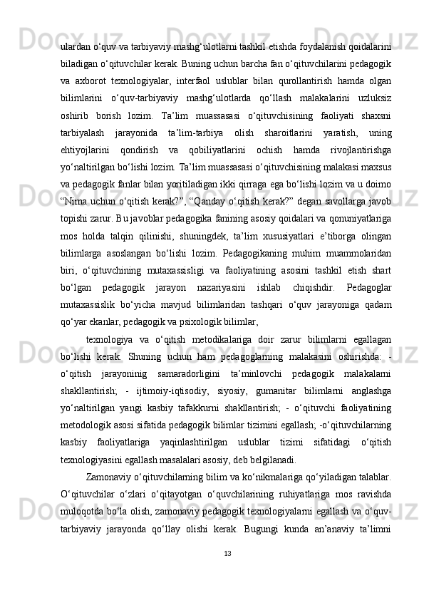 ulardan o‘quv va tarbiyaviy mashg‘ulotlarni tashkil etishda foydalanish qoidalarini
biladigan o‘qituvchilar kerak. Buning uchun barcha fan o‘qituvchilarini pedagogik
va   axborot   texnologiyalar,   interfaol   uslublar   bilan   qurollantirish   hamda   olgan
bilimlarini   o‘quv-tarbiyaviy   mashg‘ulotlarda   qo‘llash   malakalarini   uzluksiz
oshirib   borish   lozim.   Ta’lim   muassasasi   o‘qituvchisining   faoliyati   shaxsni
tarbiyalash   jarayonida   ta’lim-tarbiya   olish   sharoitlarini   yaratish,   uning
ehtiyojlarini   qondirish   va   qobiliyatlarini   ochish   hamda   rivojlantirishga
yo‘naltirilgan bo‘lishi lozim. Ta’lim muassasasi o‘qituvchisining malakasi maxsus
va pedagogik fanlar bilan yoritiladigan ikki qirraga ega bo‘lishi lozim va u doimo
“Nima  uchun  o‘qitish  kerak?”,  “Qanday   o‘qitish   kerak?”   degan  savollarga   javob
topishi zarur. Bu javoblar pedagogika fanining asosiy qoidalari va qonuniyatlariga
mos   holda   talqin   qilinishi,   shuningdek,   ta’lim   xususiyatlari   e’tiborga   olingan
bilimlarga   asoslangan   bo‘lishi   lozim.   Pedagogikaning   muhim   muammolaridan
biri,   o‘qituvchining   mutaxassisligi   va   faoliyatining   asosini   tashkil   etish   shart
bo‘lgan   pedagogik   jarayon   nazariyasini   ishlab   chiqishdir.   Pedagoglar
mutaxassislik   bo‘yicha   mavjud   bilimlaridan   tashqari   o‘quv   jarayoniga   qadam
qo‘yar ekanlar, pedagogik va psixologik bilimlar,
texnologiya   va   o‘qitish   metodikalariga   doir   zarur   bilimlarni   egallagan
bo‘lishi   kerak.   Shuning   uchun   ham   pedagoglarning   malakasini   oshirishda:   -
o‘qitish   jarayoninig   samaradorligini   ta’minlovchi   pedagogik   malakalarni
shakllantirish;   -   ijtimoiy-iqtisodiy,   siyosiy,   gumanitar   bilimlarni   anglashga
yo‘naltirilgan   yangi   kasbiy   tafakkurni   shakllantirish;   -   o‘qituvchi   faoliyatining
metodologik asosi sifatida pedagogik bilimlar tizimini egallash; -o‘qituvchilarning
kasbiy   faoliyatlariga   yaqinlashtirilgan   uslublar   tizimi   sifatidagi   o‘qitish
texnologiyasini egallash masalalari asosiy, deb belgilanadi.
Zamonaviy o‘qituvchilarning bilim va ko‘nikmalariga qo‘yiladigan talablar.
O‘qituvchilar   o‘zlari   o‘qitayotgan   o‘quvchilarining   ruhiyatlariga   mos   ravishda
muloqotda bo‘la olish, zamonaviy pedagogik texnologiyalarni egallash va o‘quv-
tarbiyaviy   jarayonda   qo‘llay   olishi   kerak.   Bugungi   kunda   an’anaviy   ta’limni
13 