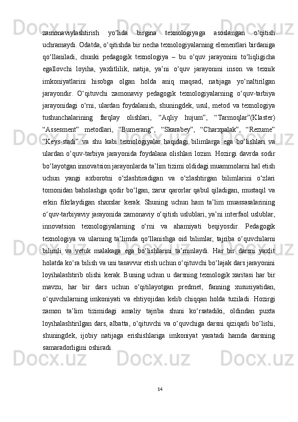 zamonaviylashtirish   yo‘lida   birgina   texnologiyaga   asoslangan   o‘qitish
uchramaydi. Odatda, o‘qitishda bir necha texnologiyalarning elementlari birdaniga
qo‘llaniladi,   chunki   pedagogik   texnologiya   –   bu   o‘quv   jarayonini   to‘liqligicha
egallovchi   loyiha,   yaxlitlilik,   natija,   ya’ni   o‘quv   jarayonini   inson   va   texnik
imkoniyatlarini   hisobga   olgan   holda   aniq   maqsad,   natijaga   yo‘naltirilgan
jarayondir.   O‘qituvchi   zamonaviy   pedagogik   texnologiyalarning   o‘quv-tarbiya
jarayonidagi   o‘rni,   ulardan   foydalanish,   shuningdek,   usul,   metod   va   texnologiya
tushunchalarining   farqlay   olishlari,   “Aqliy   hujum”,   “Tarmoqlar”(Klaster)
“Assesment”   metodlari,   “Bumerang”,   “Skarabey”,   “Charxpalak”,   “Rezume”
“Keys-stadi”   va   shu   kabi   texnologiyalar   haqidagi   bilimlarga   ega   bo‘lishlari   va
ulardan   o‘quv-tarbiya   jarayonida   foydalana   olishlari   lozim.   Hozirgi   davrda   sodir
bo‘layotgan innovatsion jarayonlarda ta’lim tizimi oldidagi muammolarni hal etish
uchun   yangi   axborotni   o‘zlashtiradigan   va   o‘zlashtirgan   bilimlarini   o‘zlari
tomonidan baholashga   qodir   bo‘lgan,  zarur   qarorlar  qabul   qiladigan, mustaqil  va
erkin   fikrlaydigan   shaxslar   kerak.   Shuning   uchun   ham   ta’lim   muassasalarining
o‘quv-tarbiyaviy jarayonida zamonaviy o‘qitish uslublari, ya’ni interfaol uslublar,
innovatsion   texnologiyalarning   o‘rni   va   ahamiyati   beqiyosdir.   Pedagogik
texnologiya   va   ularning   ta’limda   qo‘llanishga   oid   bilimlar,   tajriba   o‘quvchilarni
bilimli   va   yetuk   malakaga   ega   bo‘lishlarini   ta’minlaydi.   Har   bir   darsni   yaxlit
holatda ko‘ra bilish va uni tasavvur etish uchun o‘qituvchi bo‘lajak dars jarayonini
loyihalashtirib   olishi   kerak.   Buning   uchun   u   darsning   texnologik   xaritasi   har   bir
mavzu,   har   bir   dars   uchun   o‘qitilayotgan   predmet,   fanning   xususiyatidan,
o‘quvchilarning   imkoniyati   va   ehtiyojidan   kelib   chiqqan   holda   tuziladi.   Hozirgi
zamon   ta’lim   tizimidagi   amaliy   tajriba   shuni   ko‘rsatadiki,   oldindan   puxta
loyihalashtirilgan dars, albatta, o‘qituvchi va o‘quvchiga darsni qiziqarli bo‘lishi,
shuningdek,   ijobiy   natijaga   erishishlariga   imkoniyat   yaratadi   hamda   darsning
samaradorligini oshiradi.
14