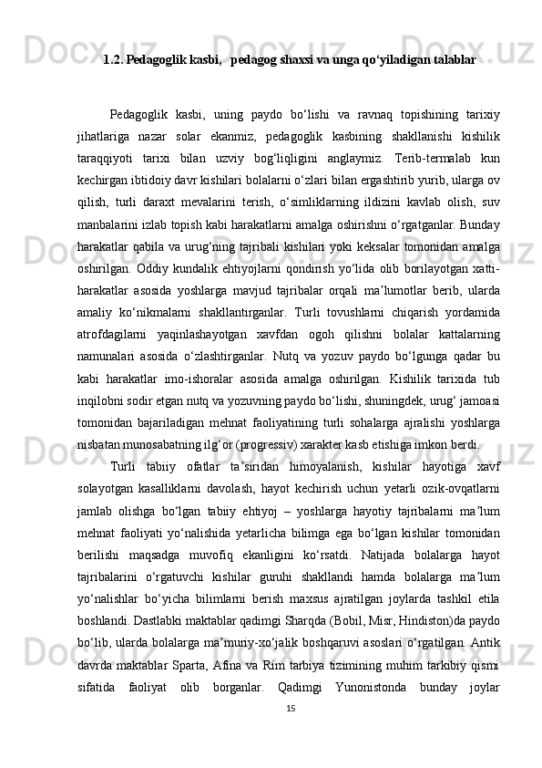 1.2.  Pedagoglik kasbi,    pedagog shaxsi va unga qo‘yiladigan talablar
Pedagoglik   kasbi,   uning   paydo   bo‘lishi   va   ravnaq   topishining   tarixiy
jihatlariga   nazar   solar   ekanmiz,   pedagoglik   kasbining   shakllanishi   kishilik
taraqqiyoti   tarixi   bilan   uzviy   bog‘liqligini   anglaymiz.   Terib-termalab   kun
kechirgan ibtidoiy davr kishilari bolalarni o‘zlari bilan ergashtirib yurib, ularga ov
qilish,   turli   daraxt   mevalarini   terish,   o‘simliklarning   ildizini   kavlab   olish,   suv
manbalarini izlab topish kabi harakatlarni amalga oshirishni o‘rgatganlar. Bunday
harakatlar  qabila  va urug‘ning tajribali  kishilari  yoki  keksalar  tomonidan  amalga
oshirilgan.   Oddiy   kundalik   ehtiyojlarni   qondirish   yo‘lida   olib   borilayotgan   xatti-
harakatlar   asosida   yoshlarga   mavjud   tajribalar   orqali   ma lumotlar   berib,   ulardaʼ
amaliy   ko‘nikmalarni   shakllantirganlar.   Turli   tovushlarni   chiqarish   yordamida
atrofdagilarni   yaqinlashayotgan   xavfdan   ogoh   qilishni   bolalar   kattalarning
namunalari   asosida   o‘zlashtirganlar.   Nutq   va   yozuv   paydo   bo‘lgunga   qadar   bu
kabi   harakatlar   imo-ishoralar   asosida   amalga   oshirilgan.   Kishilik   tarixida   tub
inqilobni sodir etgan nutq va yozuvning paydo bo‘lishi, shuningdek, urug‘ jamoasi
tomonidan   bajariladigan   mehnat   faoliyatining   turli   sohalarga   ajralishi   yoshlarga
nisbatan munosabatning ilg‘or (progressiv) xarakter kasb etishiga imkon berdi.
Turli   tabiiy   ofatlar   ta siridan   himoyalanish,   kishilar   hayotiga   xavf	
ʼ
solayotgan   kasalliklarni   davolash,   hayot   kechirish   uchun   yetarli   ozik-ovqatlarni
jamlab   olishga   bo‘lgan   tabiiy   ehtiyoj   –   yoshlarga   hayotiy   tajribalarni   ma lum	
ʼ
mehnat   faoliyati   yo‘nalishida   yetarlicha   bilimga   ega   bo‘lgan   kishilar   tomonidan
berilishi   maqsadga   muvofiq   ekanligini   ko‘rsatdi.   Natijada   bolalarga   hayot
tajribalarini   o‘rgatuvchi   kishilar   guruhi   shakllandi   hamda   bolalarga   ma lum
ʼ
yo‘nalishlar   bo‘yicha   bilimlarni   berish   maxsus   ajratilgan   joylarda   tashkil   etila
boshlandi. Dastlabki maktablar qadimgi Sharqda (Bobil, Misr, Hindiston)da paydo
bo‘lib,  ularda  bolalarga  ma muriy-xo‘jalik  boshqaruvi  asoslari  o‘rgatilgan.  Antik	
ʼ
davrda  maktablar   Sparta,   Afina   va   Rim   tarbiya   tizimining   muhim   tarkibiy  qismi
sifatida   faoliyat   olib   borganlar.   Qadimgi   Yunonistonda   bunday   joylar
15 