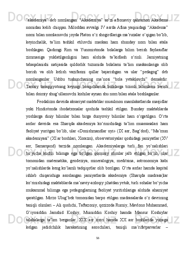 “akademiya”   deb   nomlangan.   “Akademiya”   so‘zi   afsonaviy   qahramon   Akadema
nomidan kelib chiqqan. Miloddan avvalgi IV asrda Afina yaqinidagi “Akadema”
nomi bilan nomlanuvchi joyda Platon o‘z shogirdlariga ma ruzalar o‘qigan bo‘lib,ʼ
keyinchalik,   ta lim   tashkil   etiluvchi   maskan   ham   shunday   nom   bilan   atala	
ʼ
boshlagan.   Qadimgi   Rim   va   Yunonistonda   bolalarga   bilim   berish   faylasuflar
zimmasiga   yuklatilganligini   ham   alohida   ta kidlash   o‘rinli.   Jamiyatning	
ʼ
tabaqalanishi   natijasida   quldorlik   tuzumida   bolalarni   ta lim   maskanlariga   olib	
ʼ
borish   va   olib   kelish   vazifasini   qullar   bajarishgan   va   ular   “pedagog”   deb
nomlanganlar.   Ushbu   tushunchaning   ma nosi   “bola   yetaklovchi”   demakdir.	
ʼ
Tarixiy   taraqqiyotning   keyingi   bosqichlarida   bolalarga   tizimli   bilimlarni   berish
bilan doimiy shug‘ullanuvchi kishilar aynan shu nom bilan atala boshlaganlar.
Feodalizm davrida aksariyat maktablar musulmon mamlakatlarida masjidlar
yoki   Hindistonda   ibodatxonalar   qoshida   tashkil   etilgan.   Bunday   maktablarda
yoshlarga   diniy   bilimlar   bilan   birga   dunyoviy   bilimlar   ham   o‘rgatilgan.   O‘rta
asrlar   davrida   esa   Sharqda   akademiya   ko‘rinishidagi   ta lim   muassasalari   ham	
ʼ
faoliyat   yuritgan   bo‘lib,   ular   «Donishmandlar   uyi»   (IX   asr,   Bag‘dod),   “Ma mun	
ʼ
akademiyasi” (XI ar boshlari, Xorazm), observatoriyalar qoshidagi jamiyatlar (XV
asr,   Samarqand)   tarzida   nomlangan.   Akademiyalarga   turli   fan   yo‘nalishlari
bo‘yicha   kuchli   bilimga   ega   bo‘lgan   qomusiy   olimlar   jalb   etilgan   bo‘lib,   ular
tomonidan   matematika,   geodeziya,   mineralogiya,   meditsina,   astronomiya   kabi
yo‘nalishlarda keng ko‘lamli tadqiqotlar olib borilgan. O‘rta asrlar hamda kapital
ishlab   chiqarishiga   asoslangan   jamiyatlarda   akademiya   (Sharqda   madrasa)lar
ko‘rinishidagi maktablarda ma naviy-axloqiy jihatdan yetuk, turli sohalar bo‘yicha	
ʼ
mukammal   bilimga   ega   pedagoglarning   faoliyat   yuritishlariga   alohida   ahamiyat
qaratilgan.   Mirzo   Ulug‘bek   tomonidan   barpo   etilgan   madrasalarda   o‘z   davrining
taniqli olimlari – Ali qushchi, Taftazoniy, qozizoda Rumiy, Mavlono Muhammad,
G‘iyosiddin   Jamshid   Koshiy,   Muiniddin   Koshiy   hamda   Mansur   Koshiylar
talabalarga   ta lim   berganlar.   XIX   asr   oxiri   hamda   XX   asr   boshlarida   yuzaga	
ʼ
kelgan   jadidchilik   harakatining   asoschilari,   taniqli   ma rifatparvarlar   –	
ʼ
16 