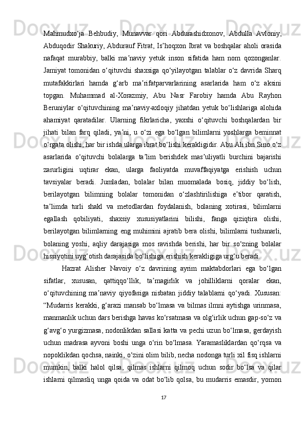Mahmudxo‘ja   Behbudiy,   Munavvar   qori   Abdurashidxonov,   Abdulla   Avloniy,
Abduqodir Shakuriy, Abdurauf Fitrat, Is hoqxon Ibrat va boshqalar  aholi orasidaʼ
nafaqat   murabbiy,   balki   ma naviy   yetuk   inson   sifatida   ham   nom   qozonganlar.	
ʼ
Jamiyat   tomonidan   o‘qituvchi   shaxsiga   qo‘yilayotgan   talablar   o‘z   davrida   Sharq
mutafakkirlari   hamda   g‘arb   ma rifatparvarlarining   asarlarida   ham   o‘z   aksini	
ʼ
topgan.   Muhammad   al-Xorazmiy,   Abu   Nasr   Farobiy   hamda   Abu   Rayhon
Beruniylar   o‘qituvchining   ma naviy-axloqiy   jihatdan   yetuk   bo‘lishlariga   alohida	
ʼ
ahamiyat   qaratadilar.   Ularning   fikrlaricha,   yaxshi   o‘qituvchi   boshqalardan   bir
jihati   bilan   farq   qiladi,   ya ni,   u   o‘zi   ega   bo‘lgan   bilimlarni   yoshlarga   beminnat	
ʼ
o‘rgata olishi, har bir ishda ularga ibrat bo‘lishi kerakligidir. Abu Ali ibn Sino o‘z
asarlarida   o‘qituvchi   bolalarga   ta lim   berishdek   mas uliyatli   burchini   bajarishi	
ʼ ʼ
zarurligini   uqtirar   ekan,   ularga   faoliyatda   muvaffaqiyatga   erishish   uchun
tavsiyalar   beradi.   Jumladan,   bolalar   bilan   muomalada   bosiq,   jiddiy   bo‘lish,
berilayotgan   bilimning   bolalar   tomonidan   o‘zlashtirilishiga   e tibor   qaratish,	
ʼ
ta limda   turli   shakl   va   metodlardan   foydalanish,   bolaning   xotirasi,   bilimlarni	
ʼ
egallash   qobiliyati,   shaxsiy   xususiyatlarini   bilishi,   fanga   qiziqtira   olishi,
berilayotgan   bilimlarning   eng   muhimini   ajratib   bera   olishi,   bilimlarni   tushunarli,
bolaning   yoshi,   aqliy   darajasiga   mos   ravishda   berishi,   har   bir   so‘zning   bolalar
hissiyotini uyg‘otish darajasida bo‘lishiga erishish kerakligiga urg‘u beradi.
Hazrat   Alisher   Navoiy   o‘z   davrining   ayrim   maktabdorlari   ega   bo‘lgan
sifatlar,   xususan,   qattiqqo‘llik,   ta magirlik   va   johilliklarni   qoralar   ekan,	
ʼ
o‘qituvchining   ma naviy   qiyofasiga   nisbatan   jiddiy   talablarni   qo‘yadi.   Xususan:	
ʼ
“Mudarris   kerakki,   g‘arazi   mansab   bo‘lmasa   va   bilmas   ilmni   aytishga   urinmasa,
manmanlik uchun dars berishga havas ko‘rsatmasa va olg‘irlik uchun gap-so‘z va
g‘avg‘o yurgizmasa, nodonlikdan sallasi katta va pechi uzun bo‘lmasa, gerdayish
uchun   madrasa   ayvoni   boshi   unga   o‘rin   bo‘lmasa.   Yaramasliklardan   qo‘rqsa   va
nopoklikdan qochsa, nainki, o‘zini olim bilib, necha nodonga turli xil fisq ishlarni
mumkin,   balki   halol   qilsa,   qilmas   ishlarni   qilmoq   uchun   sodir   bo‘lsa   va   qilar
ishlarni   qilmasliq   unga   qoida   va   odat   bo‘lib   qolsa,   bu   mudarris   emasdir,   yomon
17