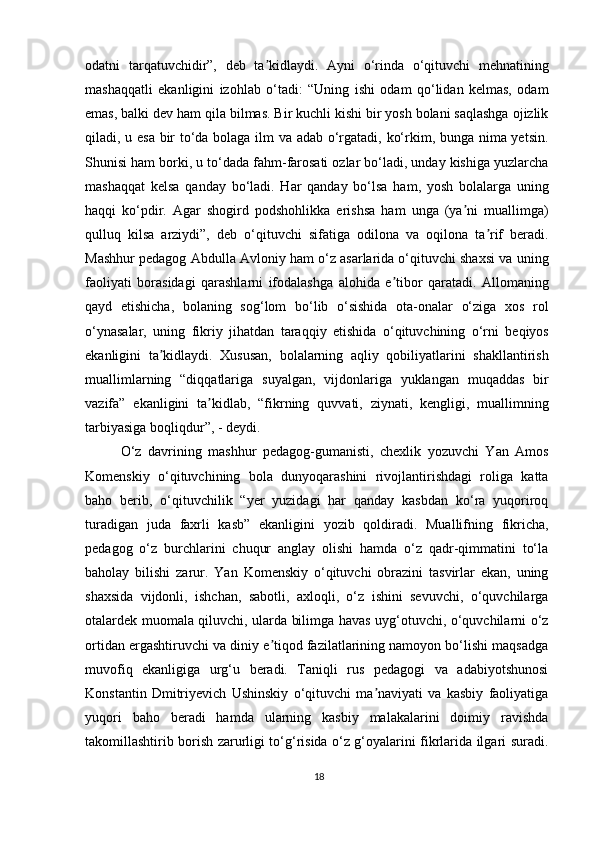 odatni   tarqatuvchidir”,   deb   ta kidlaydi.   Ayni   o‘rinda   o‘qituvchi   mehnatiningʼ
mashaqqatli   ekanligini   izohlab   o‘tadi:   “Uning   ishi   odam   qo‘lidan   kelmas,   odam
emas, balki dev ham qila bilmas. Bir kuchli kishi bir yosh bolani saqlashga ojizlik
qiladi, u esa bir to‘da bolaga ilm va adab o‘rgatadi, ko‘rkim, bunga nima yetsin.
Shunisi ham borki, u to‘dada fahm-farosati ozlar bo‘ladi, unday kishiga yuzlarcha
mashaqqat   kelsa   qanday   bo‘ladi.   Har   qanday   bo‘lsa   ham,   yosh   bolalarga   uning
haqqi   ko‘pdir.   Agar   shogird   podshohlikka   erishsa   ham   unga   (ya ni   muallimga)	
ʼ
qulluq   kilsa   arziydi”,   deb   o‘qituvchi   sifatiga   odilona   va   oqilona   ta rif   beradi.	
ʼ
Mashhur pedagog Abdulla Avloniy ham o‘z asarlarida o‘qituvchi shaxsi va uning
faoliyati   borasidagi   qarashlarni   ifodalashga   alohida   e tibor   qaratadi.   Allomaning	
ʼ
qayd   etishicha,   bolaning   sog‘lom   bo‘lib   o‘sishida   ota-onalar   o‘ziga   xos   rol
o‘ynasalar,   uning   fikriy   jihatdan   taraqqiy   etishida   o‘qituvchining   o‘rni   beqiyos
ekanligini   ta kidlaydi.   Xususan,   bolalarning   aqliy   qobiliyatlarini   shakllantirish	
ʼ
muallimlarning   “diqqatlariga   suyalgan,   vijdonlariga   yuklangan   muqaddas   bir
vazifa”   ekanligini   ta kidlab,   “fikrning   quvvati,   ziynati,   kengligi,   muallimning	
ʼ
tarbiyasiga boqliqdur”, - deydi.
O‘z   davrining   mashhur   pedagog-gumanisti,   chexlik   yozuvchi   Yan   Amos
Komenskiy   o‘qituvchining   bola   dunyoqarashini   rivojlantirishdagi   roliga   katta
baho   berib,   o‘qituvchilik   “yer   yuzidagi   har   qanday   kasbdan   ko‘ra   yuqoriroq
turadigan   juda   faxrli   kasb”   ekanligini   yozib   qoldiradi.   Muallifning   fikricha,
pedagog   o‘z   burchlarini   chuqur   anglay   olishi   hamda   o‘z   qadr-qimmatini   to‘la
baholay   bilishi   zarur.   Yan   Komenskiy   o‘qituvchi   obrazini   tasvirlar   ekan,   uning
shaxsida   vijdonli,   ishchan,   sabotli,   axloqli,   o‘z   ishini   sevuvchi,   o‘quvchilarga
otalardek muomala qiluvchi, ularda bilimga havas uyg‘otuvchi, o‘quvchilarni o‘z
ortidan ergashtiruvchi va diniy e tiqod fazilatlarining namoyon bo‘lishi maqsadga	
ʼ
muvofiq   ekanligiga   urg‘u   beradi.   Taniqli   rus   pedagogi   va   adabiyotshunosi
Konstantin   Dmitriyevich   Ushinskiy   o‘qituvchi   ma naviyati   va   kasbiy   faoliyatiga	
ʼ
yuqori   baho   beradi   hamda   ularning   kasbiy   malakalarini   doimiy   ravishda
takomillashtirib borish zarurligi to‘g‘risida o‘z g‘oyalarini fikrlarida ilgari suradi.
18 