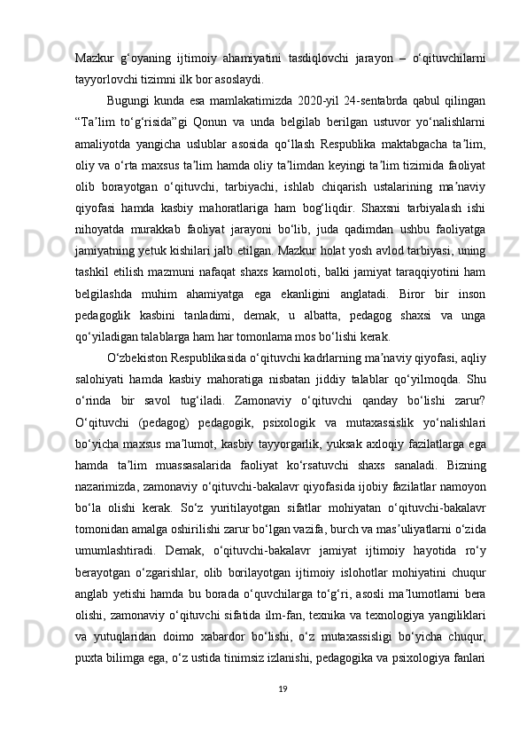 Mazkur   g‘oyaning   ijtimoiy   ahamiyatini   tasdiqlovchi   jarayon   –   o‘qituvchilarni
tayyorlovchi tizimni ilk bor asoslaydi.
Bugungi   kunda   esa   mamlakatimizda   2020-yil   24-sentabrda   qabul   qilingan
“Ta lim   to‘g‘risida”gi   Qonun   va   unda   belgilab   berilgan   ustuvor   yo‘nalishlarniʼ
amaliyotda   yangicha   uslublar   asosida   qo‘llash   Respublika   maktabgacha   ta lim,	
ʼ
oliy va o‘rta maxsus ta lim hamda oliy ta limdan keyingi ta lim tizimida faoliyat	
ʼ ʼ ʼ
olib   borayotgan   o‘qituvchi,   tarbiyachi,   ishlab   chiqarish   ustalarining   ma naviy	
ʼ
qiyofasi   hamda   kasbiy   mahoratlariga   ham   bog‘liqdir.   Shaxsni   tarbiyalash   ishi
nihoyatda   murakkab   faoliyat   jarayoni   bo‘lib,   juda   qadimdan   ushbu   faoliyatga
jamiyatning yetuk kishilari jalb etilgan. Mazkur holat yosh avlod tarbiyasi, uning
tashkil   etilish   mazmuni   nafaqat   shaxs   kamoloti,   balki   jamiyat   taraqqiyotini   ham
belgilashda   muhim   ahamiyatga   ega   ekanligini   anglatadi.   Biror   bir   inson
pedagoglik   kasbini   tanladimi,   demak,   u   albatta,   pedagog   shaxsi   va   unga
qo‘yiladigan talablarga ham har tomonlama mos bo‘lishi kerak.
O‘zbekiston Respublikasida o‘qituvchi kadrlarning ma naviy qiyofasi, aqliy	
ʼ
salohiyati   hamda   kasbiy   mahoratiga   nisbatan   jiddiy   talablar   qo‘yilmoqda.   Shu
o‘rinda   bir   savol   tug‘iladi.   Zamonaviy   o‘qituvchi   qanday   bo‘lishi   zarur?
O‘qituvchi   (pedagog)   pedagogik,   psixologik   va   mutaxassislik   yo‘nalishlari
bo‘yicha   maxsus   ma lumot,   kasbiy   tayyorgarlik,   yuksak   axloqiy   fazilatlarga   ega	
ʼ
hamda   ta lim   muassasalarida   faoliyat   ko‘rsatuvchi   shaxs   sanaladi.   Bizning	
ʼ
nazarimizda, zamonaviy o‘qituvchi-bakalavr qiyofasida ijobiy fazilatlar namoyon
bo‘la   olishi   kerak.   So‘z   yuritilayotgan   sifatlar   mohiyatan   o‘qituvchi-bakalavr
tomonidan amalga oshirilishi zarur bo‘lgan vazifa, burch va mas uliyatlarni o‘zida	
ʼ
umumlashtiradi.   Demak,   o‘qituvchi-bakalavr   jamiyat   ijtimoiy   hayotida   ro‘y
berayotgan   o‘zgarishlar,   olib   borilayotgan   ijtimoiy   islohotlar   mohiyatini   chuqur
anglab   yetishi   hamda   bu   borada   o‘quvchilarga   to‘g‘ri,   asosli   ma lumotlarni   bera
ʼ
olishi,  zamonaviy o‘qituvchi  sifatida  ilm-fan,  texnika va  texnologiya  yangiliklari
va   yutuqlaridan   doimo   xabardor   bo‘lishi,   o‘z   mutaxassisligi   bo‘yicha   chuqur,
puxta bilimga ega, o‘z ustida tinimsiz izlanishi, pedagogika va psixologiya fanlari
19 