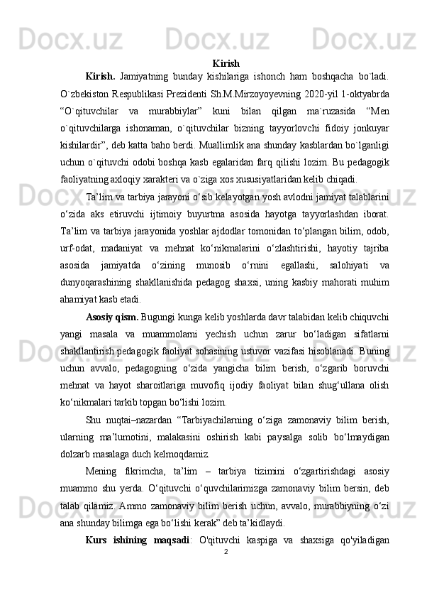 Kirish
Kirish.   Jamiyatning   bunday   kishilariga   ishonch   ham   boshqacha   bo`ladi.
O`zbekiston  Respublikasi  Prezidenti  Sh.M.Mirzoyoyevning 2020-yil  1-oktyabrda
“O`qituvchilar   va   murabbiylar”   kuni   bilan   qilgan   ma`ruzasida   “Men
o`qituvchilarga   ishonaman,   o`qituvchilar   bizning   tayyorlovchi   fidoiy   jonkuyar
kishilardir”, deb katta baho berdi. Muallimlik ana shunday kasblardan bo`lganligi
uchun o`qituvchi  odobi  boshqa  kasb  egalaridan farq qilishi  lozim. Bu  pedagogik
faoliyatning axloqiy xarakteri va o`ziga xos xususiyatlaridan kelib chiqadi.
Ta’lim va tarbiya jarayoni o‘sib kelayotgan yosh avlodni jamiyat talablarini
o‘zida   aks   etiruvchi   ijtimoiy   buyurtma   asosida   hayotga   tayyorlashdan   iborat.
Ta’lim va tarbiya jarayonida yoshlar ajdodlar tomonidan to‘plangan bilim, odob,
urf-odat,   madaniyat   va   mehnat   ko‘nikmalarini   o‘zlashtirishi,   hayotiy   tajriba
asosida   jamiyatda   o‘zining   munosib   o‘rnini   egallashi,   salohiyati   va
dunyoqarashining   shakllanishida   pedagog   shaxsi,   uning   kasbiy   mahorati   muhim
ahamiyat kasb etadi.
Asosiy qism.  Bugungi kunga kelib yoshlarda davr talabidan kelib chiquvchi
yangi   masala   va   muammolarni   yechish   uchun   zarur   bo‘ladigan   sifatlarni
shakllantirish pedagogik faoliyat sohasining ustuvor vazifasi hisoblanadi. Buning
uchun   avvalo,   pedagogning   o‘zida   yangicha   bilim   berish,   o‘zgarib   boruvchi
mehnat   va   hayot   sharoitlariga   muvofiq   ijodiy   faoliyat   bilan   shug‘ullana   olish
ko‘nikmalari tarkib topgan bo‘lishi lozim. 
Shu   nuqtai–nazardan   “Tarbiyachilarning   o‘ziga   zamonaviy   bilim   berish,
ularning   ma’lumotini,   malakasini   oshirish   kabi   paysalga   solib   bo‘lmaydigan
dolzarb masalaga duch kelmoqdamiz. 
Mening   fikrimcha,   ta’lim   –   tarbiya   tizimini   o‘zgartirishdagi   asosiy
muammo   shu   yerda.   O‘qituvchi   o‘quvchilarimizga   zamonaviy   bilim   bersin,   deb
talab   qilamiz.   Ammo   zamonaviy   bilim   berish   uchun,   avvalo,   murabbiyning   o‘zi
ana shunday bilimga ega bo‘lishi kerak” deb ta’kidlaydi.
Kurs   ishining   maqsadi :   O'qituvchi   kaspiga   va   shaxsiga   qo'yiladigan
2 