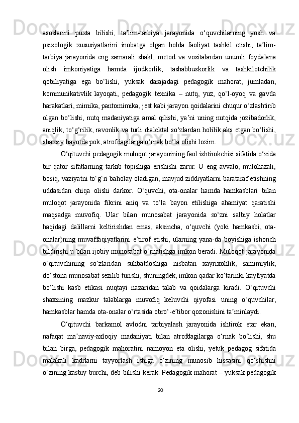 asoslarini   puxta   bilishi,   ta lim-tarbiya   jarayonida   o‘quvchilarning   yosh   vaʼ
psixologik   xususiyatlarini   inobatga   olgan   holda   faoliyat   tashkil   etishi,   ta lim-	
ʼ
tarbiya   jarayonida   eng   samarali   shakl,   metod   va   vositalardan   unumli   foydalana
olish   imkoniyatiga   hamda   ijodkorlik,   tashabbuskorlik   va   tashkilotchilik
qobiliyatiga   ega   bo‘lishi,   yuksak   darajadagi   pedagogik   mahorat,   jumladan,
kommunikativlik   layoqati,   pedagogik   texnika   –   nutq,   yuz,   qo‘l-oyoq   va   gavda
harakatlari, mimika, pantomimika, jest kabi jarayon qoidalarini chuqur o‘zlashtirib
olgan   bo‘lishi,   nutq   madaniyatiga   amal   qilishi,   ya ni   uning   nutqida   jozibadorlik,	
ʼ
aniqlik, to‘g‘rilik, ravonlik va turli dialektal so‘zlardan holilik aks etgan bo‘lishi,
shaxsiy hayotda pok, atrofdagilarga o‘rnak bo‘la olishi lozim.
O‘qituvchi pedagogik muloqot jarayonining faol ishtirokchisi sifatida o‘zida
bir   qator   sifatlarning   tarkib   topishiga   erishishi   zarur.   U   eng   avvalo,   mulohazali,
bosiq, vaziyatni to‘g‘ri baholay oladigan, mavjud ziddiyatlarni barataraf etishning
uddasidan   chiqa   olishi   darkor.   O‘quvchi,   ota-onalar   hamda   hamkasblari   bilan
muloqot   jarayonida   fikrini   aniq   va   to‘la   bayon   etilishiga   ahamiyat   qaratishi
maqsadga   muvofiq.   Ular   bilan   munosabat   jarayonida   so‘zni   salbiy   holatlar
haqidagi   dalillarni   keltirishdan   emas,   aksincha,   o‘quvchi   (yoki   hamkasbi,   ota-
onalar)ning   muvaffaqiyatlarini   e tirof   etishi,   ularning   yana-da   boyishiga   ishonch	
ʼ
bildirishi u bilan ijobiy munosabat o‘rnatishga imkon beradi. Muloqot jarayonida
o‘qituvchining   so‘zlaridan   suhbatdoshiga   nisbatan   xayrixohlik,   samimiylik,
do‘stona munosabat sezilib turishi, shuningdek, imkon qadar ko‘tarinki kayfiyatda
bo‘lishi   kasb   etikasi   nuqtayi   nazaridan   talab   va   qoidalarga   kiradi.   O‘qituvchi
shaxsining   mazkur   talablarga   muvofiq   keluvchi   qiyofasi   uning   o‘quvchilar,
hamkasblar hamda ota-onalar o‘rtasida obro‘-e tibor qozonishini ta minlaydi.	
ʼ ʼ
O‘qituvchi   barkamol   avlodni   tarbiyalash   jarayonida   ishtirok   etar   ekan,
nafaqat   ma naviy-axloqiy   madaniyati   bilan   atrofdagilarga   o‘rnak   bo‘lishi,   shu	
ʼ
bilan   birga,   pedagogik   mahoratini   namoyon   eta   olishi,   yetuk   pedagog   sifatida
malakali   kadrlarni   tayyorlash   ishiga   o‘zining   munosib   hissasini   qo‘shishni
o‘zining kasbiy burchi, deb bilishi kerak. Pedagogik mahorat – yuksak pedagogik
20 