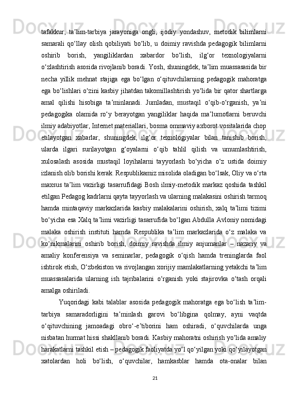 tafakkur,   ta lim-tarbiya   jarayoniga   ongli,   ijodiy   yondashuv,   metodik   bilimlarniʼ
samarali   qo‘llay   olish   qobiliyati   bo‘lib,   u   doimiy   ravishda   pedagogik   bilimlarni
oshirib   borish,   yangiliklardan   xabardor   bo‘lish,   ilg‘or   texnologiyalarni
o‘zlashtirish asosida rivojlanib boradi. Yosh, shuningdek, ta lim muassasasida bir	
ʼ
necha   yillik   mehnat   stajiga   ega   bo‘lgan   o‘qituvchilarning   pedagogik   mahoratga
ega bo‘lishlari o‘zini kasbiy jihatdan takomillashtirish yo‘lida bir qator shartlarga
amal   qilishi   hisobiga   ta minlanadi.   Jumladan,   mustaqil   o‘qib-o‘rganish,   ya ni	
ʼ ʼ
pedagogika   olamida   ro‘y   berayotgan   yangiliklar   haqida   ma lumotlarni   beruvchi	
ʼ
ilmiy adabiyotlar, Internet materiallari, bosma ommaviy axborot vositalarida chop
etilayotgan   xabarlar,   shuningdek,   ilg‘or   texnologiyalar   bilan   tanishib   borish,
ularda   ilgari   surilayotgan   g‘oyalarni   o‘qib   tahlil   qilish   va   umumlashtirish,
xulosalash   asosida   mustaqil   loyihalarni   tayyorlash   bo‘yicha   o‘z   ustida   doimiy
izlanish olib borishi kerak. Respublikamiz misolida oladigan bo‘lsak, Oliy va o‘rta
maxsus   ta lim   vazirligi   tasarrufidagi   Bosh   ilmiy-metodik  markaz   qoshida   tashkil	
ʼ
etilgan Pedagog kadrlarni qayta tayyorlash va ularning malakasini oshirish tarmoq
hamda   mintaqaviy   markazlarida   kasbiy   malakalarini   oshirish,   xalq   ta limi   tizimi	
ʼ
bo‘yicha esa Xalq ta limi vazirligi tasarrufida bo‘lgan Abdulla Avloniy nomidagi	
ʼ
malaka   oshirish   instituti   hamda   Respublika   ta lim   markazlarida   o‘z   malaka   va	
ʼ
ko‘nikmalarini   oshirib   borish,   doimiy   ravishda   ilmiy   anjumanlar   –   nazariy   va
amaliy   konferensiya   va   seminarlar,   pedagogik   o‘qish   hamda   treninglarda   faol
ishtirok etish, O‘zbekiston va rivojlangan xorijiy mamlakatlarning yetakchi ta lim	
ʼ
muassasalarida   ularning   ish   tajribalarini   o‘rganish   yoki   stajirovka   o‘tash   orqali
amalga oshiriladi.
Yuqoridagi   kabi   talablar   asosida   pedagogik   mahoratga   ega   bo‘lish   ta lim-
ʼ
tarbiya   samaradorligini   ta minlash   garovi   bo‘libgina   qolmay,   ayni   vaqtda	
ʼ
o‘qituvchining   jamoadagi   obro‘-e tiborini   ham   oshiradi,   o‘quvchilarda   unga	
ʼ
nisbatan hurmat hissi shakllanib boradi. Kasbiy mahoratni oshirish yo‘lida amaliy
harakatlarni tashkil etish – pedagogik faoliyatda yo‘l qo‘yilgan yoki qo‘yilayotgan
xatolardan   holi   bo‘lish,   o‘quvchilar,   hamkasblar   hamda   ota-onalar   bilan
21 