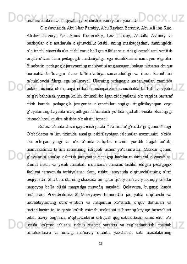 munosabatda muvaffaqiyatlarga erishish imkoniyatini yaratadi.
  O‘z davrlarida Abu Nasr Farobiy, Abu Rayhon Beruniy, Abu Ali ibn Sino,
Alisher   Navoiy,   Yan   Amos   Komenskiy,   Lev   Tolstoy,   Abdulla   Avloniy   va
boshqalar   o‘z   asarlarida   o‘qituvchilik   kasbi,   uning   mashaqqatlari,   shuningdek,
o‘qituvchi shaxsida aks etishi zarur bo‘lgan sifatlar xususidagi qarashlarni yoritish
orqali   o‘zlari   ham   pedagogik   madaniyatga   ega   ekanliklarini   namoyon   etganlar.
Binobarin, pedagogik jarayonning mohiyatini anglamagan, bolaga nisbatan chuqur
hurmatda   bo‘lmagan   shaxs   ta lim-tarbiya   samaradorligi   va   inson   kamolotiniʼ
ta minlovchi   fikrga   ega   bo‘lmaydi.   Ularning   pedagogik   madaniyatlari   zamirida	
ʼ
bolani   tushuna   olish,   unga   nisbatan   insonparvar   munosabatda   bo‘lish,   vaziyatni
to‘g‘ri baholash, yuzaga kelish ehtimoli bo‘lgan ziddiyatlarni o‘z vaqtida bartaraf
etish   hamda   pedagogik   jarayonda   o‘quvchilar   ongiga   singdirilayotgan   ezgu
g‘oyalarning   hayotda   mavjudligini   ta minlash   yo‘lida   qudratli   vosita   ekanligiga	
ʼ
ishonch hosil qildira olishda o‘z aksini topadi.
Xulosa o‘rnida shuni qayd etish joizki, “Ta lim to‘g‘risida”gi Qonun Yangi	
ʼ
O‘zbekiston   ta lim   tizimida   amalga   oshirilayotgan   islohotlar   mazmunini   o‘zida	
ʼ
aks   ettirgan   yangi   va   o‘z   o‘rnida   xalqchil   muhim   yuridik   hujjat   bo‘lib,
mamlakatimiz   ta lim   sohasining   istiqboli   uchun   yo‘llanmadir.   Mazkur   Qonun	
ʼ
g‘oyalarini   amalga   oshirish   jarayonida   pedagog   kadrlar   muhim   rol   o‘ynaydilar.
Komil   inson   va   yetuk   malakali   mutaxassis   maxsus   tashkil   etilgan   pedagogik
faoliyat   jarayonida   tarbiyalanar   ekan,   ushbu   jarayonda   o‘qituvchilarning   o‘rni
beqiyosdir. Shu bois ularning shaxsida bir qator ijobiy ma naviy-axloqiy sifatlar	
ʼ
namoyon   bo‘la   olishi   maqsadga   muvofiq   sanaladi.   Qolaversa,   bugungi   kunda
muhtaram   Prezidentimiz   Sh.Mirziyoyev   tomonidan   jamiyatda   o‘qituvchi   va
murabbiylarning   obro‘-e tibori   va   maqomini   ko‘tarish,   o‘quv   dasturlari   va	
ʼ
metodikasini to‘liq qayta ko‘rib chiqish, maktabni ta limning keyingi bosqichlari	
ʼ
bilan   uzviy   bog‘lash,   o‘qituvchilarni   ortiqcha   qog‘ozbozlikdan   xalos   etib,   o‘z
ustida   ko‘proq   ishlashi   uchun   sharoit   yaratish   va   rag‘batlantirish,   maktab
infratuzilmasi   va   undagi   ma naviy   muhitni   yaxshilash   kabi   masalalarning	
ʼ
22 