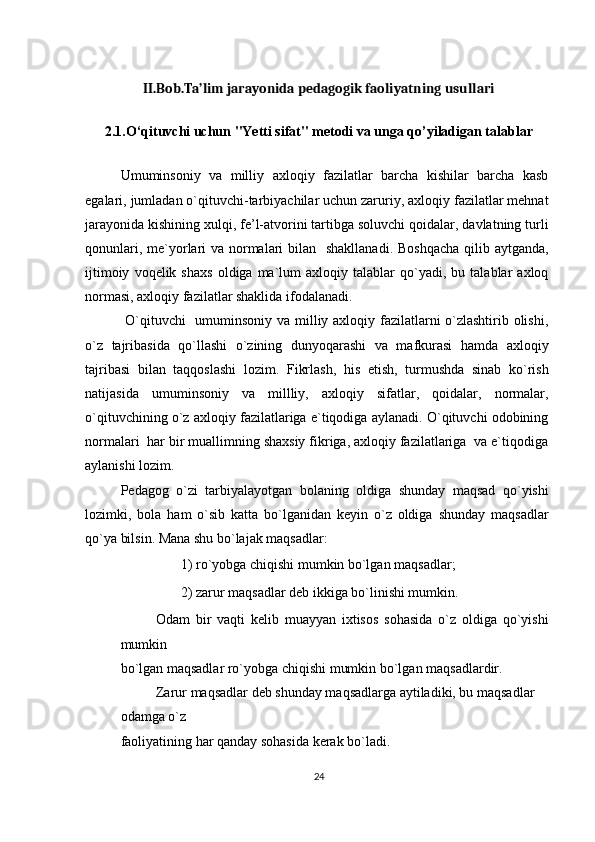 II.Bob.Ta’lim jarayonida pedagogik faoliyatning usullari
2.1.O‘qituvchi uchun "Yetti sifat" metodi va unga qo’yiladigan talablar
Umuminsoniy   va   milliy   axloqiy   fazilatlar   barcha   kishilar   barcha   kasb
egalari, jumladan o`qituvchi-tarbiyachilar uchun zaruriy, axloqiy fazilatlar mehnat
jarayonida kishining xulqi, fe’l-atvorini tartibga soluvchi qoidalar, davlatning turli
qonunlari, me`yorlari va normalari  bilan   shakllanadi. Boshqacha  qilib aytganda,
ijtimoiy   voqelik  shaxs   oldiga  ma`lum   axloqiy   talablar   qo`yadi,  bu   talablar   axloq
normasi, axloqiy fazilatlar shaklida ifodalanadi.
  O`qituvchi   umuminsoniy va milliy axloqiy fazilatlarni o`zlashtirib olishi,
o`z   tajribasida   qo`llashi   o`zining   dunyoqarashi   va   mafkurasi   hamda   axloqiy
tajribasi   bilan   taqqoslashi   lozim.   Fikrlash,   his   etish,   turmushda   sinab   ko`rish
natijasida   umuminsoniy   va   millliy,   axloqiy   sifatlar,   qoidalar,   normalar,
o`qituvchining o`z axloqiy fazilatlariga e`tiqodiga aylanadi. O`qituvchi odobining
normalari  har bir muallimning shaxsiy fikriga, axloqiy fazilatlariga  va e`tiqodiga
aylanishi lozim.
Pedagog   o`zi   tarbiyalayotgan   bolaning   oldiga   shunday   maqsad   qo`yishi
lozimki,   bola   ham   o`sib   katta   bo`lganidan   keyin   o`z   oldiga   shunday   maqsadlar
qo`ya bilsin. Mana shu bo`lajak maqsadlar:
◼    1) ro`yobga chiqishi mumkin bo`lgan maqsadlar; 
◼    2) zarur maqsadlar deb ikkiga bo`linishi mumkin. 
Odam   bir   vaqti   kelib   muayyan   ixtisos   sohasida   o`z   oldiga   qo`yishi
mumkin
bo`lgan maqsadlar ro`yobga chiqishi mumkin bo`lgan maqsadlardir.
Zarur maqsadlar deb shunday maqsadlarga aytiladiki, bu maqsadlar 
odamga o`z
faoliyatining har qanday sohasida kerak bo`ladi.
24
